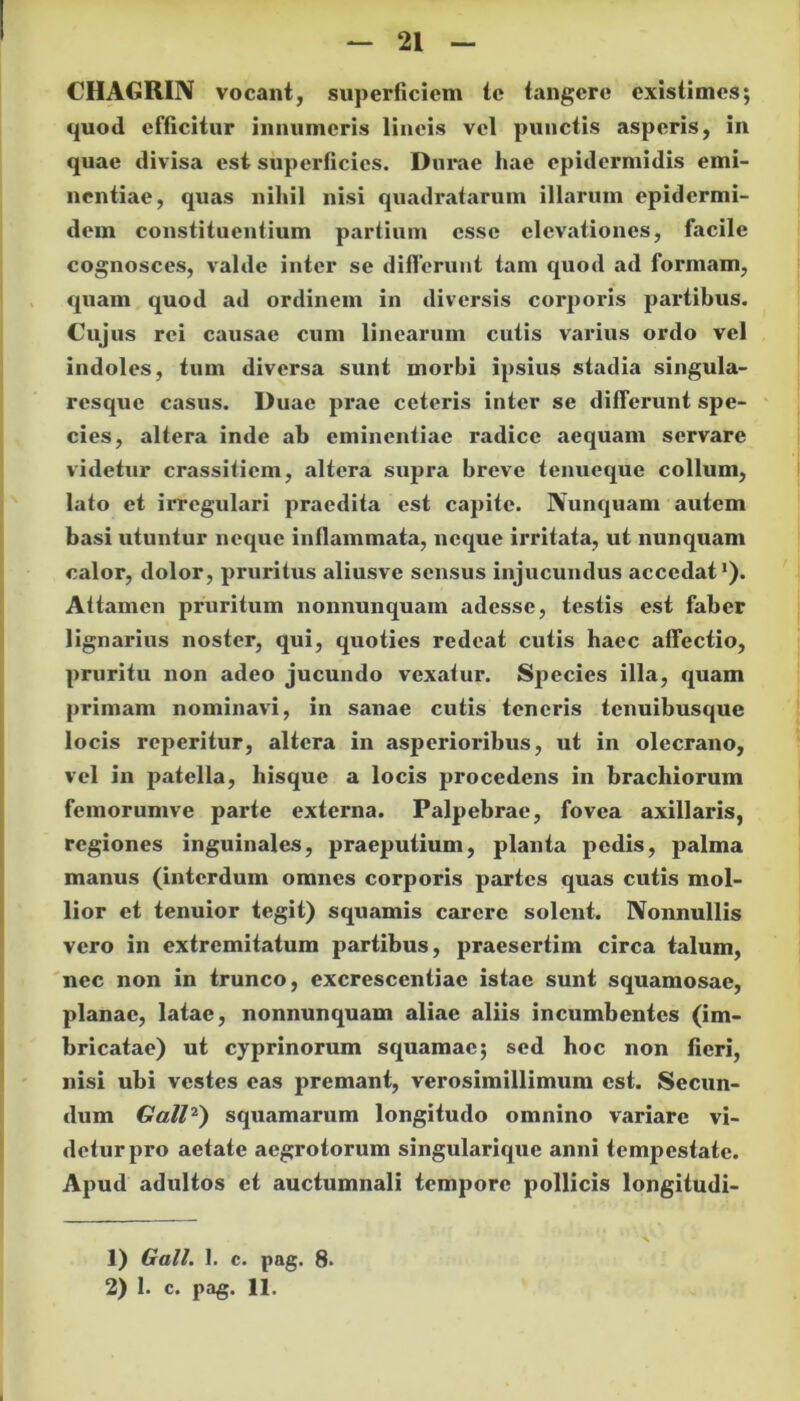CHAGRIN vocant, superficiem te tangere existimes; quod efficitur innumeris lineis vel punctis asperis, in quae divisa est superficies. Durae hae epidermidis emi- nentiae, quas nihil nisi quadratarum illarum epidermi- dem constituentium partium esse elevationes, facile cognosces, valde inter se differunt tam quod ad formam, quam quod ad ordinem in diversis corporis partibus. Cujus rei causae cum linearum cutis varius ordo vel indoles, tum diversa sunt morbi ipsius stadia singula- resque casus. Duae prae ceteris inter se differunt spe- cies, altera inde ab eminentiae radice aequam servare videtur crassiticm, altera supra breve tenueque collum, lato et irregulari praedita est capite. Nunquam autem basi utuntur neque inflammata, neque irritata, ut nunquam calor, dolor, pruritus aliusve sensus injucundus accedat’). Attamen pruritum nonnunquam adesse, testis est faber lignarius noster, qui, quoties redeat cutis haec affectio, pruritu non adeo jucundo vexatur. Species illa, quam primam nominavi, in sanae cutis teneris tenuibusque locis reperitur, altera in asperioribus, ut in olecrano, vel in patella, hisque a locis procedens in brachiorum femorumve parte externa. Palpebrae, fovea axillaris, regiones inguinales, praeputium, planta pedis, palma manus (interdum omnes corporis partes quas cutis mol- lior et tenuior tegit) squamis carere solent. Nonnullis vero in extremitatum partibus, praesertim circa talum, nec non in trunco, excrescentiae istae sunt squamosae, planae, latae, nonnunquam aliae aliis incumbentes (im- bricatae) ut cyprinorum squamae; sed hoc non fieri, nisi ubi vestes eas premant, verosimillimum est. Secun- dum Gall1 2) squamarum longitudo omnino variare vi- detur pro aetate aegrotorum singularique anni tempestate. Apud adultos et auctumnali tempore pollicis longitudi- 1) Gall. 1. c. pag. 8- 2) 1. c. pag. 11.