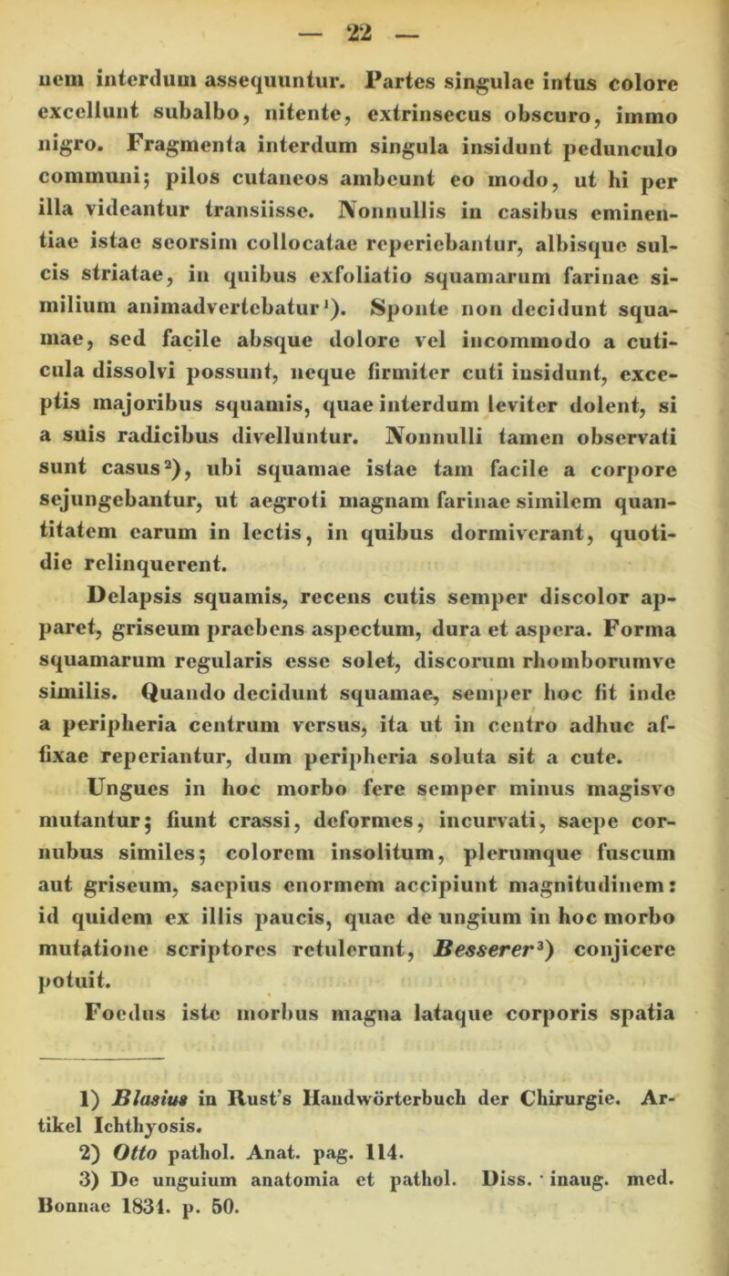 uem interdum assequuntur. Partes singulae intus colore excellunt subalbo, nitente, extrinsecus obscuro, immo nigro. Fragmenta interdum singula insidunt pedunculo communi; pilos cutaneos ambeunt eo modo, ut hi per illa videantur transiisse. Nonnullis in casibus eminen- tiae istae seorsim collocatae reperiebantur, albisque sul- cis striatae, in quibus exfoliatio squamarum farinae si- milium animadvertebatur1). Sponte non decidunt squa- mae, sed facile absque dolore vel incommodo a cuti- cula dissolvi possunt, neque firmiter cuti insidunt, exce- ptis majoribus squamis, quae interdum leviter dolent, si a suis radicibus divelluntur. Nonnulli tamen observati sunt casus2), ubi squamae istae tam facile a corpore sejungebantur, ut aegroti magnam farinae similem quan- titatem carum in lectis, in quibus dormiverant, quoti- die relinquerent. Delapsis squamis, recens cutis semper discolor ap- paret, griseum praebens aspectum, dura et aspera. Forma squamarum regularis esse solet, discorum rhomborumve similis. Quando decidunt squamae, semper lioc fit inde a peripheria centrum versus, ita ut in centro adhuc af- fixae reperiantur, dum peripheria soluta sit a cute. Ungues in hoc morbo fere semper minus magisvo mutantur; fiunt crassi, deformes, incurvati, saepe cor- nubus similes; colorem insolitum, plerumque fuscum aut griseum, saepius enormem accipiunt magnitudinem: id quidem ex illis paucis, quae de ungium in hoc morbo mutatione scriptores retulerunt, Besserer3) conjicere potuit. Foedus iste morbus magna lataque corporis spatia 1) B Iasius in Rust's Handwdrterbuch der Chirurgie. Ar- tikel Ichthyosis. 2) Otto pathol. Anat. pag. 114. 3) De unguium anatomia et pathol. Diss. • inaug. med. Bonnae 1831. p. 50.