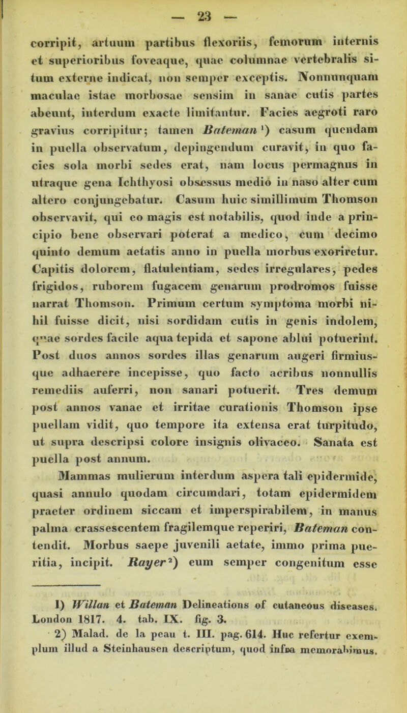corripit, artuum partibus flexoriis, femorum internis et superioribus foveaque, quae columnae vertebralis si- tum externe indicat, non semper exceptis. Nonnunquam maculae istae morbosae sensim in sanae cutis partes abeunt, interdum exacte limitantur. Facies aegroti raro gravius corripitur; tamen Bateman ') casum quendam in puella observatum, depingendum curavit, in quo fa- cies sola morbi sedes erat, nam locus permagnus in utraque gena Ichthyosi obsessus medio in naso alter cum altero conjungebatur. Casum huic simillimum Thomson observavit, qui eo magis est notabilis, quod inde a prin- cipio bene observari poterat a medico, cum decimo quinto demum aetatis anno in puella morbus exoriretur. Capitis dolorem, flatulentiam, sedes irregulares, pedes frigidos, ruborem fugacem genarum prodromos fuisse narrat Thomson. Primum certum symptoma morbi ni- hil fuisse dicit, nisi sordidam cutis in genis indolem, qvac sordes facile aqua tepida et sapone ablui potuerint. Post duos annos sordes illas genarum augeri firmius- que adhaerere incepisse, quo facto acribus nonnullis remediis auferri, non sanari potuerit. Tres demum post annos vanae et irritae curationis Thomson ipse puellam vidit, quo tempore ita extensa erat turpitudo, ut supra descripsi colore insignis olivaceo. Sanata est puella post annum. Mammas mulierum interdum aspera tali epidermide, quasi annulo quodam circumdari, totam epidermidem praeter ordinem siccam et imperspicabilem, in manus palma crassescentem fragilemque reperiri, Bateman con- tendit. Morbus saepe juvenili aetate, immo prima pue- ritia, incipit. Rayer1 2) eum semper congenitum esse 1) Willan et Bateman Delineatione of cutaneous diseases. Londou 1817. 4. tab. IX. fig. 3. 2) Malad. de la pcau t. III. pag. 614. Huc refertur exem- plum illud a Steinhausen descriptum, quod infixi memorabimus.