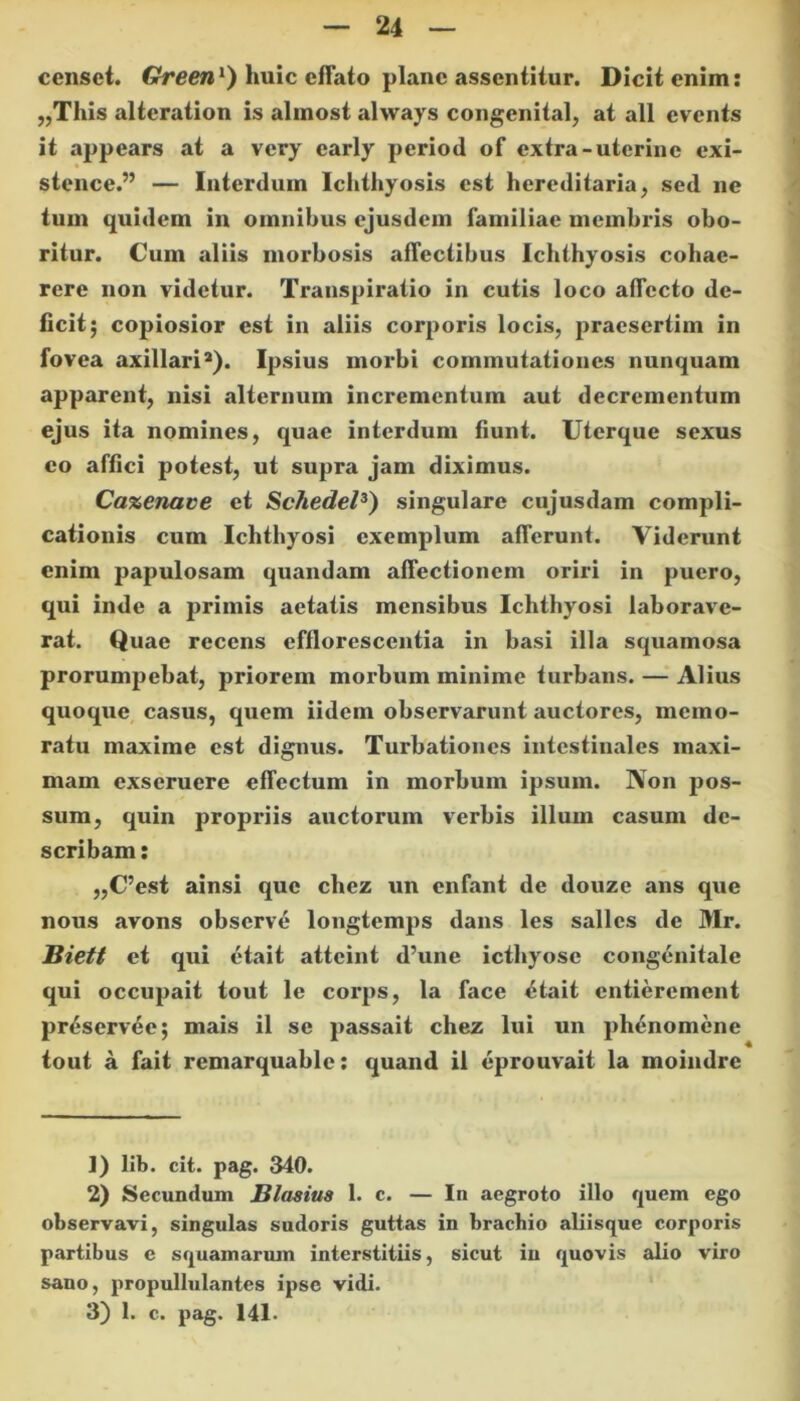 censet. Green1) huic effato plane assentitur. Dicit enim: „This alteration is almost always congenital, at ali cvents it appears at a very early period of extra-uterine exi- stence.” — Interdum Ichthyosis est hereditaria, sed ne tum quidem in omnibus ejusdem familiae membris obo- ritur. Cum aliis morbosis affectibus Ichthyosis cohae- rere non videtur. Transpiratio in cutis loco affecto de- ficit; copiosior est in aliis corporis locis, praesertim in fovea axillari2). Ipsius morbi commutationes nunquam apparent, nisi alternum incrementum aut decrementum ejus ita nomines, quae interdum fiunt. Uterque sexus eo affici potest, ut supra jam diximus. Cazenave et Schedel3) singulare cujusdam compli- cationis cum Ichthyosi exemplum afferunt. Viderunt enim papulosam quandam affectionem oriri in puero, qui inde a primis aetatis mensibus Ichthyosi laborave- rat. Quae recens efflorescentia in basi illa squamosa prorumpebat, priorem morbum minime turbans. — Alius quoque casus, quem iidem observarunt auctores, memo- ratu maxime est dignus. Turbationes intestinales maxi- mam exseruere effectum in morbum ipsum. Non pos- sum, quin propriis auctorum verbis illum casum de- scribam : „C’est ainsi que chez un enfant de douze ans que nous avons observe longtemps dans les salles de Mr. JBiett et qui etait atteint d’une icthyose congenitale qui occupait tout le corps, la face <Hait entierement preservee; mais il se passait chez lui un phenomene tout a fait remarquable: quand ii eprouvait la moindre ]) lib. cit. pag. 340. 2) Secundum Blasius 1. c. — In aegroto illo quem ego observavi, singulas sudoris guttas in brachio aliisque corporis partibus e squamarum interstitiis, sicut in quovis alio viro sano, propullulantes ipse vidi. 3) 1. c. pag. 141.