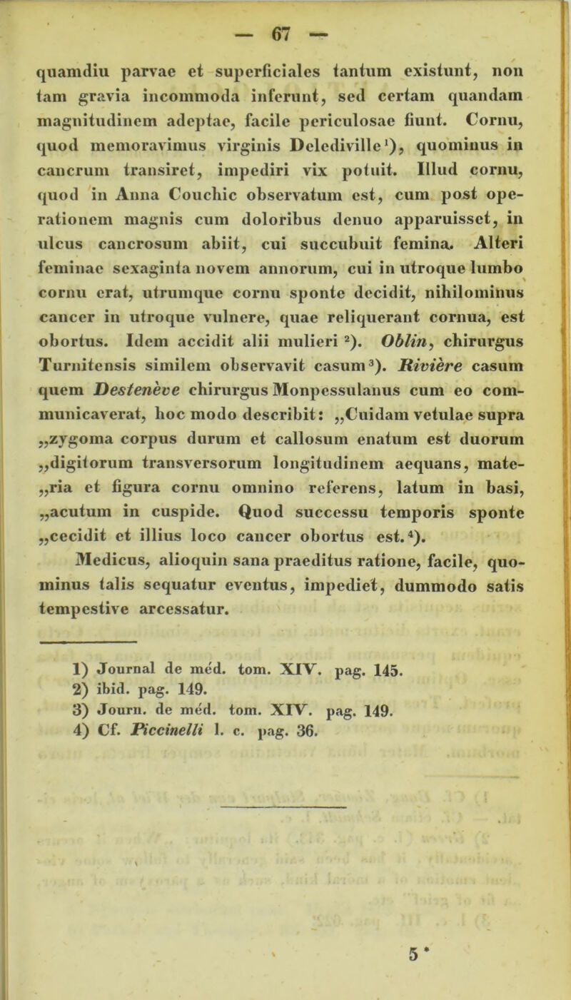 quamdiu parvae et superficiales tantum existunt, non tam gravia incommoda inferunt, sed certam quandam magnitudinem adeptae, facile periculosae fiunt. Cornu, quod memoravimus virginis Delediville'), quominus in cancrum transiret, impediri vix potuit. Illud cornu, quod in Anna Couchic observatum est, cum post ope- rationem magnis cum doloribus denuo apparuisset, in ulcus cancrosum abiit, cui succubuit femina. Alteri feminae sexaginta novem annorum, cui in utroque lumbo cornu erat, utrumque cornu sponte decidit, nihilominus cancer in utroque vulnere, quae reliquerant cornua, est obortus. Idem accidit alii mulieri 1 2). Oblin, chirurgus Turnitensis similem observavit casum3). Riviere casum quem Desteneve chirurgus Monpessulanus cum eo com- municaverat, hoc modo describit: ,,Cuidam vetulae supra „zygoma corpus durum et callosum enatum est duorum „digitorum transversorum longitudinem aequans, mate- ,,ria et figura cornu omnino referens, latum in basi, „acutum in cuspide. Quod successu temporis sponte ,,cecidit et illius loco cancer obortus est.4). Medicus, alioquin sana praeditus ratione, facile, quo- minus talis sequatur eventus, impediet, dummodo satis tempestive arcessatur. 1) Journal de med. tom. XIV. pag. 145. 2) ibid. pag. 149. 3) Journ. de med. tom. XIV. pag. 149. 4) Cf. Piccinelli 1. c. pag. 36.