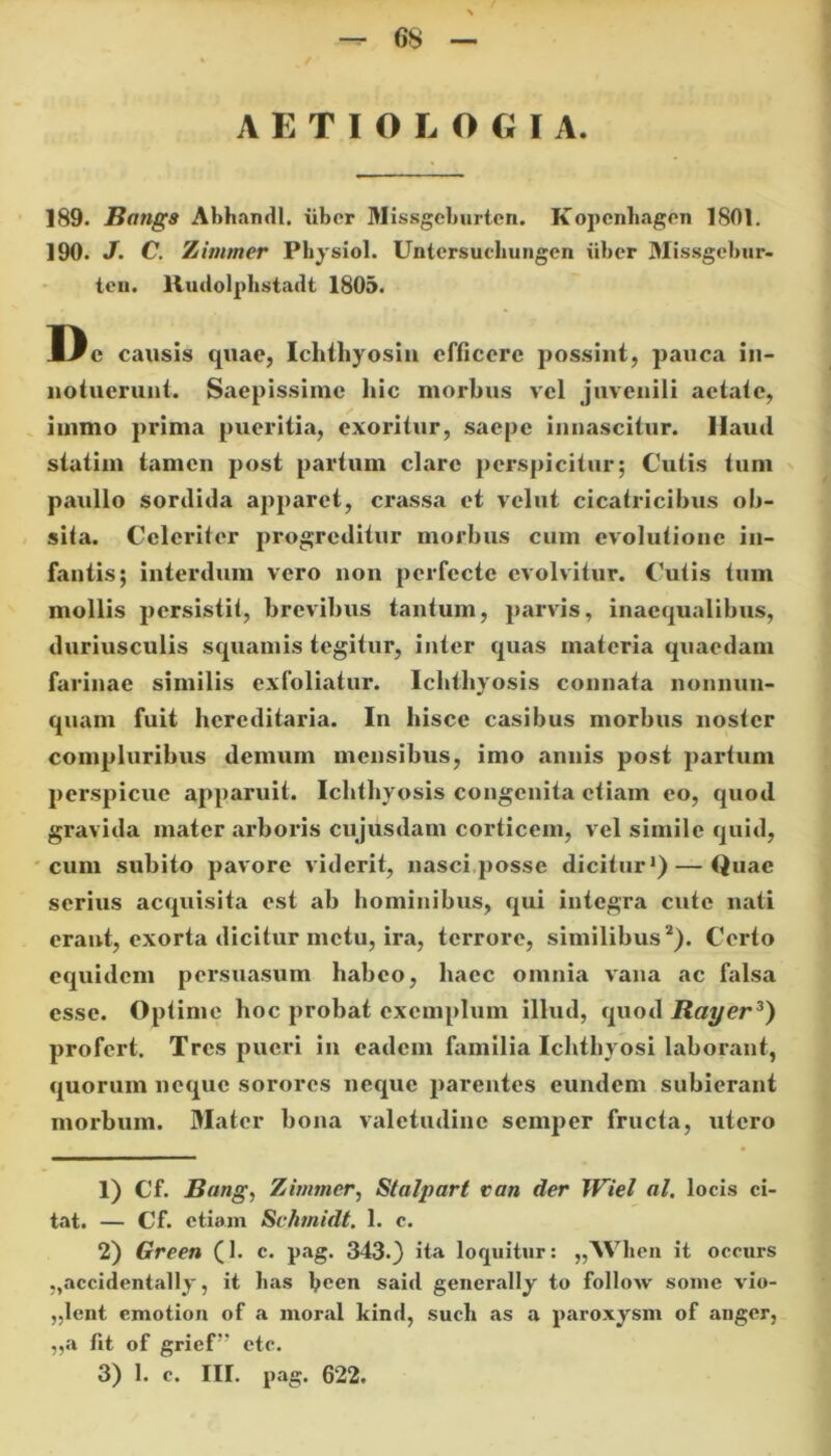 AETIOLOGIA. 189- Bangs Abhandl. iiber Missgeburten. Kopenhagen 1801. 190. J. C. Zinimer Pliysiol. Untersuchuiigcn iiber Missgebur- ten. lludolphstadt 1805. D e causis quae, Ichthyosin efficere possint, pauca in- notuerunt. Saepissime hic morbus vel juvenili aetate, iuimo prima pueritia, exoritur, saepe innascitur. Haud statim tamen post partum clare perspicitur; Cutis tum paullo sordida apparet, crassa et vclut cicatricibus ob- sila. Celeriter progreditur morbus cum evolutione in- fantis; interdum vero non perfecte evolvitur. Cutis tum mollis persistit, brevibus tantum, parvis, inaequalibus, duriusculis squamis tegitur, inter quas materia quaedam farinae similis cxfoliatur. Ichthyosis connata nonniin- quam fuit hereditaria. In hisce casibus morbus noster compluribus demum mensibus, imo annis post partum perspicue apparuit. Ichthyosis congenita etiam eo, qnod gravida mater arboris cujusdam corticem, vel simile quid, cum subito pavore viderit, nasci posse dicitur1) — Quae serius acquisita est ab hominibus, qui integra cute nati erant, exorta dicitur metu, ira, terrore, similibus2). Certo equidem persuasum habeo, liaec omnia vana ac falsa esse. Optime hoc probat exemplum illud, quod Rayer3) profert. Tres pueri in eadem familia Ichthyosi laborant, quorum neque sorores neque parentes eundem subierant morbum. Mater bona valetudine semper fructa, utero 1) Cf. Bang, Zinimer, Stalpart van der Wiel al. locis ci- tat. — Cf. etiam Schmidt. 1. c. 2) Green (1. c. pag. 343.) ita loquitur: „Wlien it occurs „accidentally, it has been said generally to follow some vio- „lent emotion of a moral kind, such as a paroxysm of anger, „a fit of griefv etc. 3) 1. c. III. pag. 622.