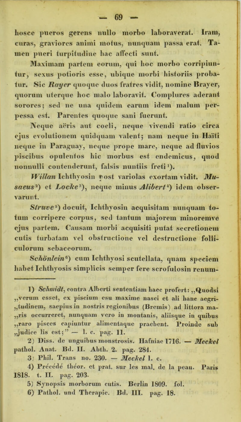 hoscc pueros gerens nullo morbo laboraverat. Iram, curas, graviores animi motus, nunquam passa erat. Ta- men pueri turpitudine bac affecti sunt. Maximam partem eorum, qui hoc morbo corripiun- tur, sexus potioris esse, ubique morbi historiis proba- tur. Sic I?oyer quoque duos lratres vidit, nomine llrayer, quorum uterque hoc malo laboravit. Complures aderant sorores; sed ne una quidem earum idem malum per- pessa est. Parentes quoque sani fuerunt. Neque aeris aut coeli, neque vivendi ratio circa ejus evolutionem quidquam valent; nam neque in Haiti neque in Paraguay, neque prope mare, neque ad fluvios piscibus opulentos hic morbus est endemicus, quod nonnulli contenderunt, falsis nuntiis freti1 2). Willan Ichthyosin r ost vari olas exortam vidit. Mu- saeus13) et Jboc/ce3), neque minus Alibert4) idem obser- varunt. Slruvc5) docuit, Ichthyosin acquisitam nunquam to- tum corripere corpus, sed tantum majorem minoremve ejus partem. Causam morbi acquisiti putat secretionem cutis turbatam vel obstructione vel destructione folli- culorum sebaceorum. Schonlein6) cum Ichthyosi scutellata, quam speciem habet Ichthyosis simplicis semper fere scrofulosin renum- 1) Schmidt, contra Alberti sententiam Iiaec profert: ,,Quodsi „verum esset, ex piscium esu maxime nasci et ali hanc aegri- tudinem, saepius in nostris regionibus (Bremis) ad littora ma- „ris occurreret, nunquam vero in montanis, aliisque in «piibus ,,raro pisces capiuntur alimcntaquc praebent. Proinde sub ,.judice lis est;” — 1. c. pag. 11. 2) Diss. de unguibus monstrosis. Ilafniac 1716. — MecJcel pathol. Anat. Bd. II. Abth. 2. pag. 284. 3; Phil. Trans no. 230. — MecJcel 1. c. 4) Precede theor. et prat. sur les mal. de la pcau. Paris 1818. t. II. pag. 203. 5) Synopsis morborum cutis. Berlin 1809. fol.