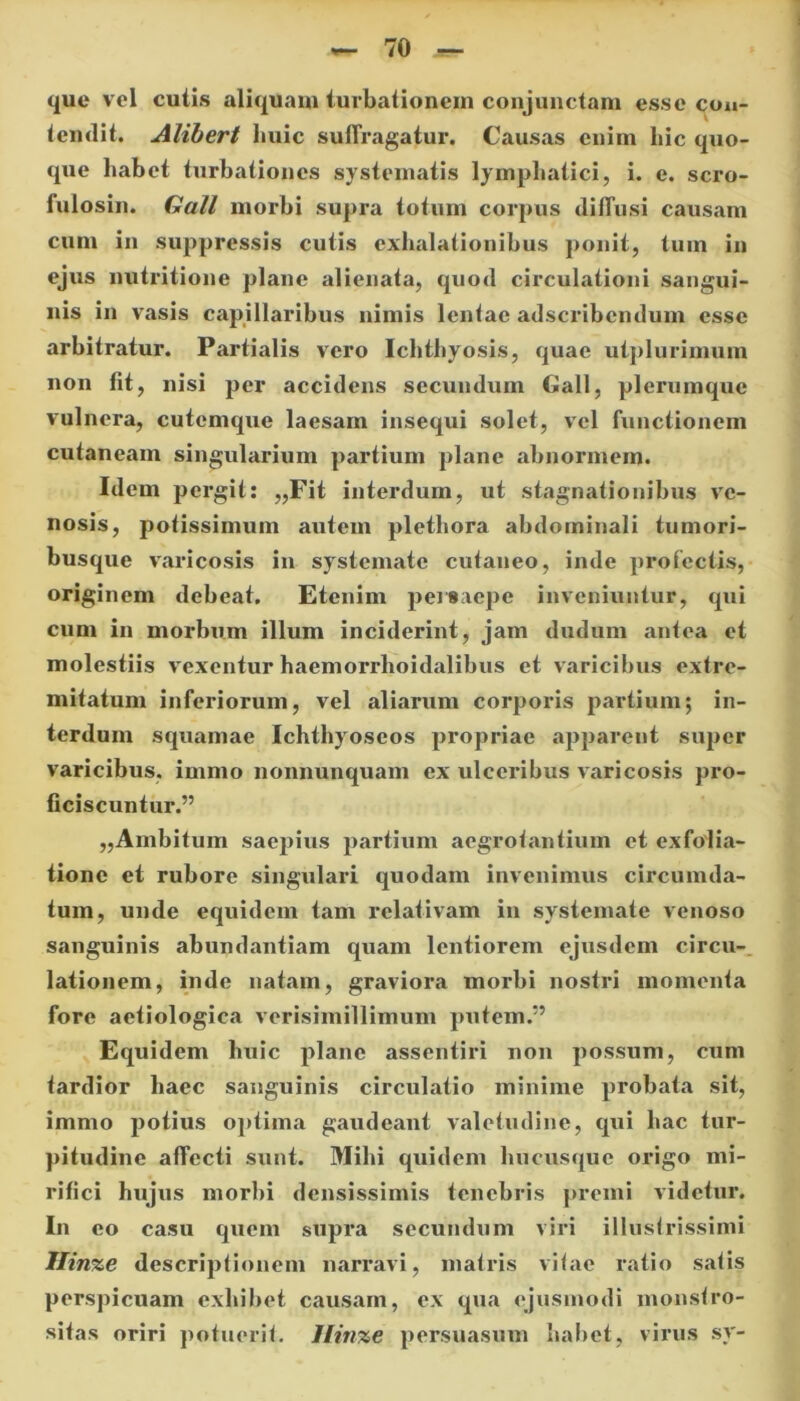que vel cutis aliquam turbationem conjunctam esse con- tendit, Alibert huic suffragatur. Causas enim hic quo- que habet turbationes systematis lymphatici, i. e. scro- fulosin. Gall morbi supra totum corpus diffusi causam cum in suppressis cutis exhalationibus ponit, tum in ejus nutritione plane alienata, quod circulationi sangui- nis in vasis capillaribus nimis lentae adseribendum esse arbitratur. Partialis vero Ichthyosis, quae utplurimum non lit, nisi per accidens secundum Gall, plerumque vulnera, cutemque laesam insequi solet, vel functionem cutaneam singularium partium plane abnormem. Idem pergit: „Fit interdum, ut stagnationibus ve- nosis, potissimum autem plethora abdominali tumori- busque varicosis in systemate cutaneo, inde profectis, originem debeat. Etenim persaepe inveniuntur, qui cum in morbum illum inciderint, jam dudum antea et molestiis vexentur haemorrhoidalibus et varicibus extre- mitatum inferiorum, vel aliarum corporis partium; in- terdum squamae Ichthyoseos propriae apparent super varicibus, imnio nonnunquam ex ulceribus varicosis pro- ficiscuntur.” „Ambitum saepius partium aegrotantium et exfolia- tione et rubore singulari quodam invenimus circumda- tum, unde equidem tam relativam in systemate venoso sanguinis abundantiam quam lentiorem ejusdem circu- lationem, inde natam, graviora morbi nostri momenta fore aetiologica verisimillimum putem.” Equidem huic plane assentiri non possum, cum tardior haec sanguinis circulatio minime probata sit, iramo potius optima gaudeant valetudine, qui hac tur- pitudine affecti sunt. Mihi quidem hucusque origo mi- rifici hujus morbi densissimis tenebris premi videtur. In eo casu quem supra secundum viri illustrissimi Ilinze descriptionem narravi, matris vitae ratio satis perspicuam exhibet causam, ex qua ejusmodi monstro- sitas oriri potuerit. Ilinze persuasum habet, virus sy-