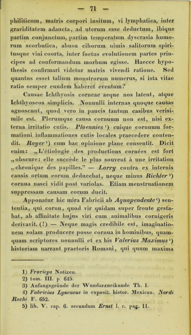 71 philiticum, matris corpori insitum, vi lymphatica, inter graviditatem adaucta, ad uterum esse deductum, ibique partim conjunctum, partim temperatum dyscrasia humo- rum scorbutica, abusu ciborum nimis salitorum spiri- tusque vini coorta, inter foetus evolutionem partes prin- cipes ad conformandum morbum egisse. Haecce hypo- thesis confirmari videtur matris vivendi ratione. Sed quantus esset talium monstrorum numerus, si ista vitae ratio semper eundem haberet eventum? Causae Ichthyosis corneae aeque nos latent, atque Ichthyoscos simplicis. Nonnulli internas quoque causas agnoscunt, quod vero in paucis tantum casibus verisi- mile est. Plerumque causa cornuum non est, nisi ex- terna irritatio cutis. Ploennies ’) cuique cornuum for- mationi inflammationes cutis locales praecedere conten- dit. Rayer1 2) cum hac opinione plane consentit. Dicit enim: ,, L’etiologie des productions cornees est fort ,,obscure: elle succede le plus souvcnt a une irritation „chroniquc des papilles.” — Lorry contra ex internis causis ortum eorum deducebat, neque minus Richter3 4) cornua nasci vidit post variolas. Etiam menstruationem suppressam causam eorum ducit. Apponatur hic mira Fabricii ab Aquapendente*) sen- tentia, qui cornu, quod vir quidam super fronte gesta- bat, ab affinitate hujus viri cum animalibus cornigeris derivavit. (!) — Neque magis credibile est, imaginatio- nem solam producere posse cornua in hominibus, quam- quam scriptores nonnulli ct ex his Valerius Maximus5) historiam narrant praetoris Romani, qui quum maxima 1) Frorieps Notizen. 2) tom. III. p 645. 3) Anfangsgriinde der Wundarzneikunde Th. I. 4) Fabricius Lyncaeus in exposit. histor. Mexican. Nardi Rechi F. 652.