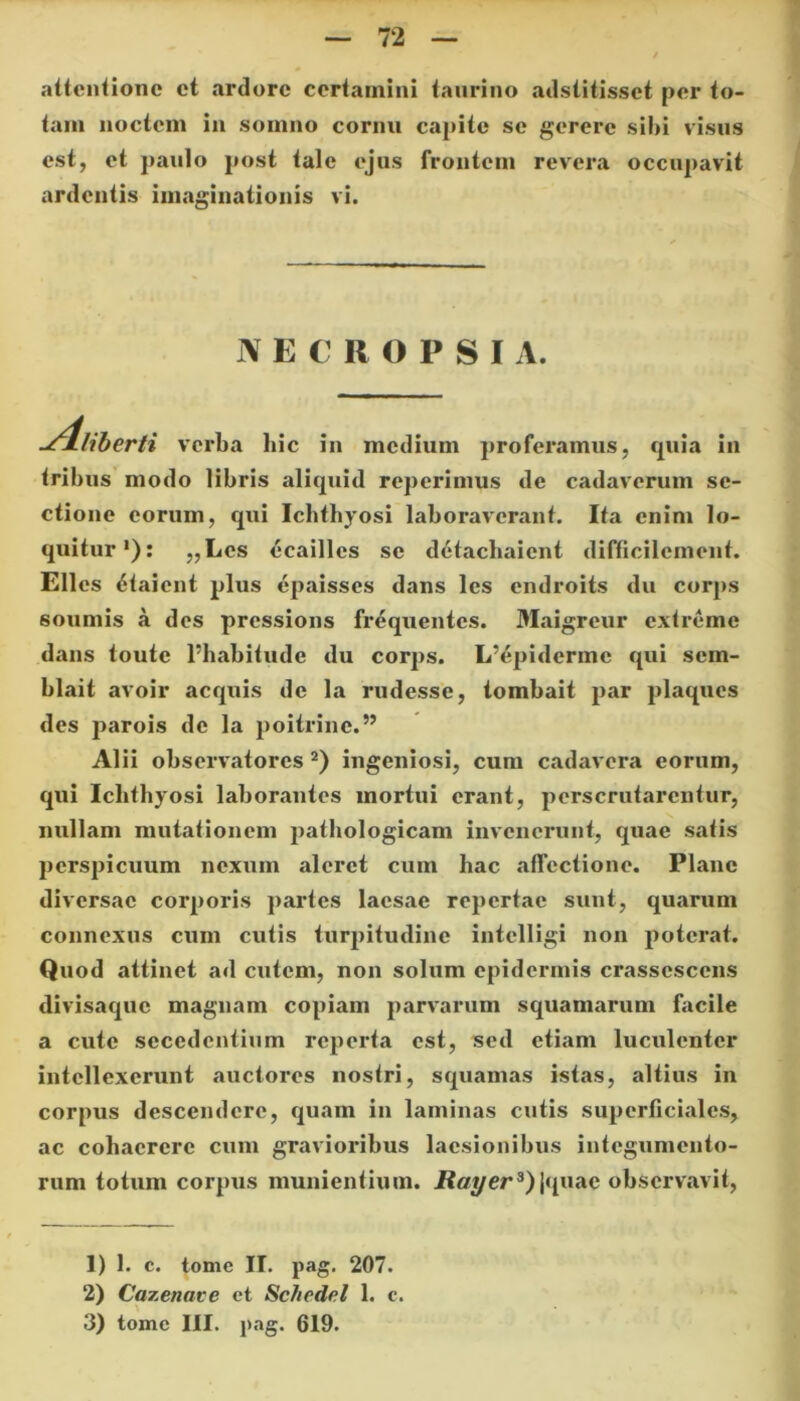 72 attentione et ardore certamini taurino adstitisset per to- tam noctem in somno cornu capite se gerere sibi visus est, et paulo post tale ejus frontem revera occupavit ardentis imaginationis vi. JV E € R O P S I A. quia in ^4liberti verba hic in medium proferamus, tribus modo libris aliquid reperimus de cadaverum se- ctione eorum, qui Ichthyosi laboraverant. Ita enim lo- quitur1): „Les ecailles se detachaient difficilement. Elles £taicnt plus epaisses dans les endroits du corps somnis a des pressions frequentes. Maigreur extreme dans toutc 1’habitude du corps. I/epidermc qui sem- blait avoir aequis de la rudesse, tombait par plaqucs des parois de la poitrinc.” Alii observatores 2) ingeniosi, cum cadavera eorum, qui Ichthyosi laborantes mortui erant, perscrutarentur, nullam mutationem pathologicam invenerunt, quae satis perspicuum nexum aleret cum hac affectione. Plane diversae corporis partes laesae repertae sunt, quarum connexus cum cutis turpitudine intelligi non poterat. Quod attinet ad cutem, non solum epidermis crassescens divisaque magnam copiam parvarum squamarum facile a cute secedentium reperta est, sed etiam luculenter intellexerunt auctores nostri, squamas istas, altius in corpus descendere, quam in laminas cutis superficiales, ac cohaerere cum gravioribus laesionibus integumento- rum totum corpus munientium. Rayer3) jquac observavit, 1) 1. c. tome II. pag. 207. 2) Cazenave et Scliedel 1. c.