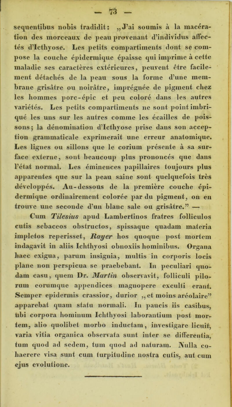 sequentibus nobis tradidit: „J’ai somnis a la macera- tion des morceaux de pcau provenant d’individus allec- tes d’Icthyosc. Les petits compartimcnts dont se com- pose la couche epidcrmique epaissc qui imprime a cette maladie ses caracteres cxterieures, pcuvcnt etre facilc- ment detaches de la pcau sous la formc d’unc mem- brano grisatre ou noiratre, impregnee de pigrncnt chcz les homines porc-6pic et pcu colore dans les autres varietes. Les petits compartimcnts ne sont point imbri- que les uns sur les autres comme les ecailles de pois- sons; la denomination d’Icthyose prisc dans son accep- tion grammaticale cxprimerait une erreur anatomique. Les lignes ou sillons que le corium presentc a sa sur- face externe, sont bcaucoup plus prononces que dans 1’etat norinal. Les emincnces papillaires toujours plus apparentes que sur la pcau saine sont quelquefois tres developpes. Au-dcssous de la jiremiere couclie cqii- dermique ordinairemcnt coloree par du pigment, on en trouve une sccondc d’un blanc sale ou grisatre.” — Cum Tilesius apud Lambertinos fratres folliculos cutis sebaceos obstructos, spissaque quadam materia impletos reperisset, Rayer hos quoque post mortem indagavit in aliis Ichthyosi obnoxiis hominibus. Organa haec exigua, parum insignia, multis in corporis locis plane non perspicua se praebebant. In peculiari quo- dam casu, quem Dr. Martin observavit, folliculi pilo- rum eorumque appendices magnopere exculli erant. Semper epidermis crassior, durior ,, et moins areolaire” apparebat quam statu normali. In paucis iis casibus, tibi corpora hominum Ichthyosi laborantium post mor- tem, alio quolibet morbo inductam, investigare licuit, varia vitia organica observata sunt inter se differentia, tum quod ad sedem, tum quod ad naturam. Nulla co- haerere visa sunt cum turpitudine nostra cutis, aut cum ejus evolutione.