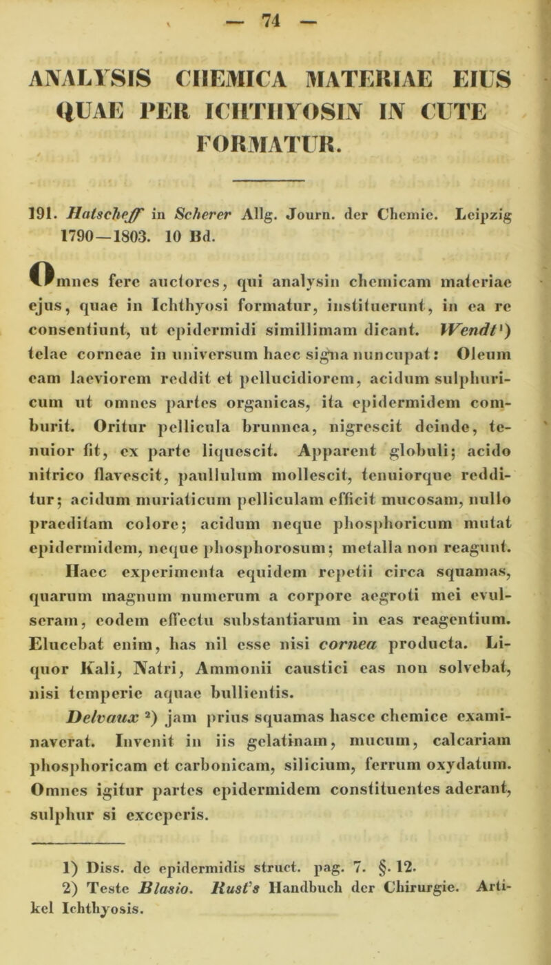 AIVALYSIS CII EMICA MATERIAE EIUS IlUAE PER ICHTIIYOSIN IJV CUTE FORMATUR. 191. Hatscjiejf in Scherer Allg. Journ. der Chcmie. Leipzig 1790 — 1803. 10 Bd. Omnes fere auctores, qui analysin clieiuicam materiae ejus, quae in Ichthyosi formatur, instituerunt, in ea re consentiunt, ut epidermidi simillimam dicant. IVendt1) telae corneae in universum haec signa nuncupat: Oleum eam laeviorem reddit et pellucidiorem, acidum sulphuri- cum ut omnes partes organicas, ita epidermidem com- burit. Oritur pellicula brunnea, nigrescit deinde, te- nuior tit, ex parte liquescit. Apparent globuli; acido nitrico flavescit, paullulum mollescit, tenuiorque reddi- tur; acidum muriaticum pelliculam efficit mucosam, nullo praeditam colore; acidum neque phosphoricum mutat epidermidem, neque phosphorosum; metalla non reagunt. Haec experimenta equidem repetii circa squamas, quarum magnum numerum a corpore aegroti mei evul- seram, eodem effectu substantiarum in eas reagentium. Elucebat enim, has nil esse nisi cornea producta. Li- quor Kali, Natri, Ammonii caustici eas non solvebat, nisi temperie aquae bullientis. Delvaux 2) jam prius squamas hasce chemice exami- naverat. Invenit in iis gelatinam, mucum, calcariam phosphoricam et carbonicam, silicium, ferrum oxydatum. Omnes igitur partes epidermidem constituentes aderant, sulphur si exceperis. 1) Diss. dc epidermidis struet, pag. 7. §. 12. 2) Teste Blasio. liust'8 Handbuch der Chirurgie. Arti- kel Ichthyosis.