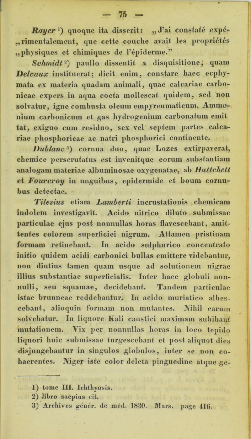 Rayer ‘) quoqne ita disserit: „J’ai constate exp6- ,, rimentalcment, que cctte couclie avait les propri6tes „physiques et cliimiques de 1’epidermc.” Schmidt1 2) paullo dissentit a disquisitione j quam Delvanx instituerat; dicit enim, constare haec ecphy- mata ex materia quadam animali, quae calcariae carbo- nicae expers in aqua cocta mollescat quidem, sed non solvatur, igne combusta oleum empyreumaticum, Arnmo- nium carbonicum et gas hydrogenium carbonatum emit tat, exiguo cum residuo, sex vel septem partes calca- riae phosphoricae ac natri phospliorici continente. Dublanc3) cornua duo, quae Lozes extirpaverat, chemice perscrutatus est invenitque eorum substantiam analogam materiae albuminosae oxygenatae, ab Iiattchett et Fourcroy in unguibus, epidermide et boum cornu- bus detectae. Tilesius etiam Lamberti incrustationis cliemicam indolem investigavit. Acido nitrico diluto submissae particulae ejus post nonnullas horas flavescebant, amit- tentes colorem superficiei nigrum. Attamen pristinam formam retinebant. In acido sulpliurico conccntrato initio quidem acidi carbonici bullas emittere videbantur, non diutius tamen quam usque ad solutionem nigrae illius substantiae superficialis. Inter haec globuli non- nulli, seu squamae, decidebant. Tandem particulae istae brunneae reddebantur. In acido muriatico albes- cebant, alioquin formam non mutantes. Nihil earum solvebatur. In liquore Iiali caustici maximam subibant mutationem. Vix per nonnullas horas in loco tepido liquori huic submissae turgescebant et post aliquot dies disjungebantur in singulos globulos, inter se non co- haerentes. Niger iste color deleta pinguedine atque gc- 1) tome III. Iclithy osis. 2) libro saepius cit. 3) Archives gener, cie ined. 1830. Mars, page 416-