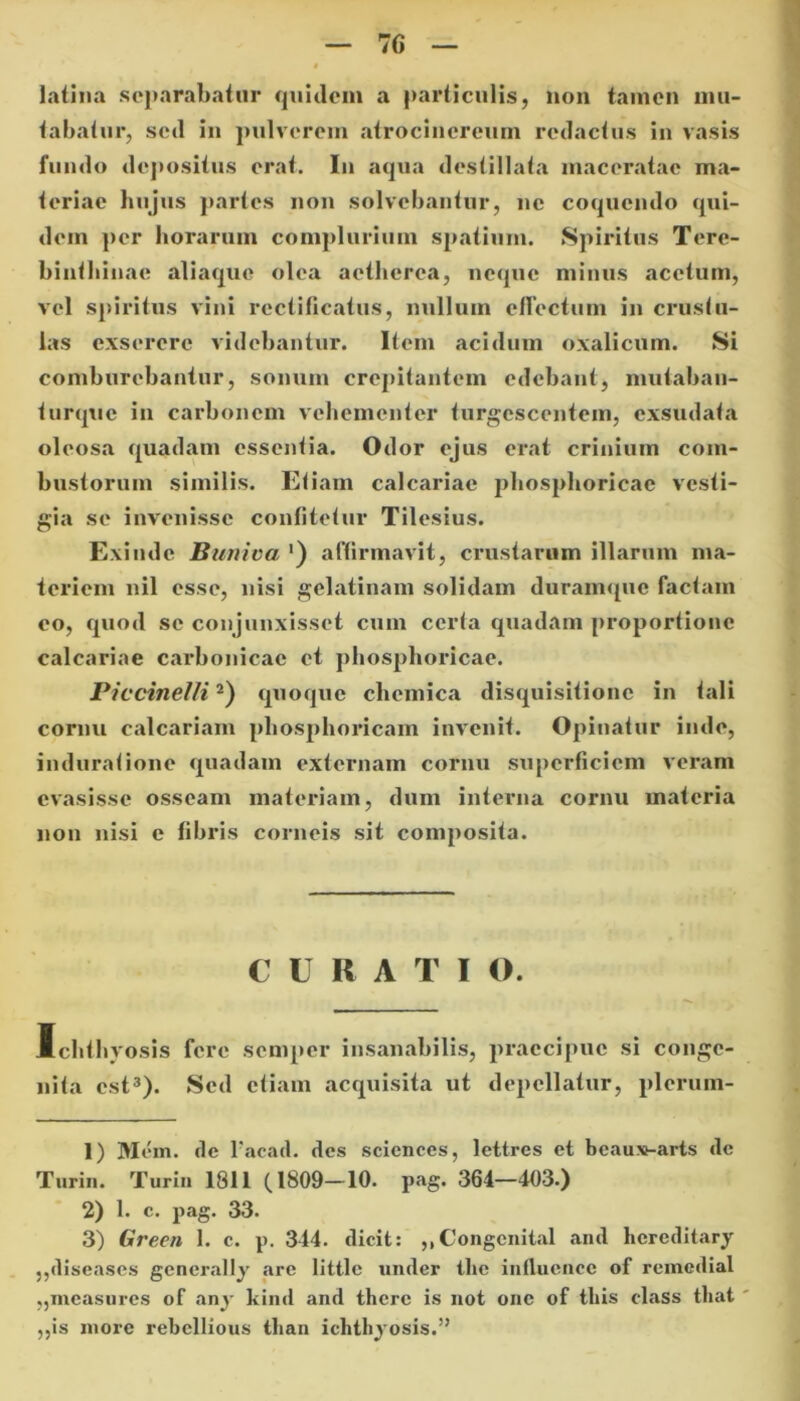 latina separabatur quidem a particulis, non tamen mu- tabatur, sed in pulverem atrocincrcum redactus in vasis fundo depositus erat. In aqua destillata maceratae ma- teriae hujus partes non solvebantur, ne coquendo qui- dem per horarum complurium spatium. Spiritus Tere- binthinae aliaque olea aetherca, neque minus acetum, vel spiritus vini rectiticatus, nullum effectum in crustu- las exserere videbantur. Item acidum oxalicum. Si comburebantur, sonum crepitantem edebant, mutaban- turque in carbonem vehementer turgescentem, exsudata oleosa quadam essentia. Odor ejus erat crinium com- bustorum similis. Etiam calcariae pbosphoricae vesti- gia se invenisse confitetur Tilesius. Exinde Buniva ') affirmavit, crustarum illarum ma- teriem nil esse, nisi gelatinam solidam duramque factam eo, quod se conjunxisset cum certa quadam proportione calcariae carbonicac et pbosphoricae. Piccinelli1 2) quoque chemica disquisitione in tali cornu calcariam pliosphoricam invenit. Opinatur inde, induratione quadam externam cornu superficiem veram evasisse osseam materiam, dum interna cornu materia non nisi e fibris corneis sit composita. C U R A T I O. Ichthyosis fere semper insanabilis, praecipue si conge- nita est3). Sed etiam acquisita ut depellatur, plerum- 1) Mem. ile facad. des Sciences, lettres et bcauxnarts de Turi». Turin 1811 (1809-10. pag. 364—403.) 2) 1. c. pag. 33. 3) Green 1. c. p. 344. dicit: ,,Congcnital and hereditary ,,diseases generally are little under the influence of remediat „measures of any kind and there is not onc of tliis class tliat ,,is more rebcllious tlian ichthyosis.”