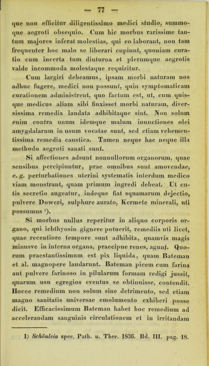 que non efficitur diligentissimo medici studio, summo- que aegroti obsequio. Cum hic morbus rarissime tan- tum majores inferat molestias, qui eo laborant, non tam frequenter hoc malo se liberari cupiunt, quoniam cura- tio cum incerta tum diuturna et plerumque aegrotis valde incommoda molestaque requiritur. Cum largiri debeamus, ipsam morbi naturam nos adhuc fugere, medici non possunt, quin symptomaticam curationem administrent, quo factum est, ut, cum quis- que medicus aliam sibi finxisset morbi naturam, diver- sissima remedia laudata adhibitaque sint. Non solum enim contra unum idemque malum inunctiones olei amygdalarum in usum vocatae sunt, sed etiam vchemen- tissima remedia caustica. Tamen neque hac neque illa methodo aegroti sanati sunt. Si affectiones adsunt nonnullorum organorum, quae sensibus percipiuntur, prae omnibus sunt amovendae, e. g. perturbationes uterini systematis interdum medico viam monstrant, quam primum ingredi debeat. Ut cu- tis secretio augeatur, indeque fiat squamarum dejectio, pulvere Doweri, sulphure aurato, Kcrmetc minerali, uti possumus *). Si morbus nullus reperitur in aliquo corporis or- gano, qui ichtliyosin gignere potuerit, remediis uti licet, quae reccntiore tempore sunt adbibita, quamvis magis minusve in interna organa, praecipue renes, agunt. Quo- rum praestantissimum est pix liquida, quam Bateman et al. magnopere laudarunt. Bateman picem cum farina aut pulvere farinoso in pilularum formam redigi jussit, quarum usu egregios eventus se obtinuisse, contendit. Ilocce remedium non solum sine detrimento, sed etiam magno sanitatis universae emolumento exhiberi posse dicit. Efficacissimum Bateman habet hoc remedium ad accelerandam sanguinis circulationem et in irritandam 1) Schonlein spec. Patii, u. Tlicr. 1836. Bd. III. pag. 18.