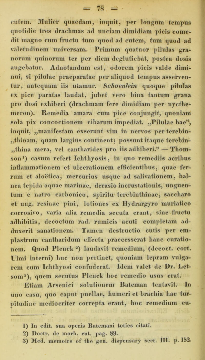 cutem. Mulier quaedam, inquit, per longum tempus quotidie tres drachmas ad unciam dimidiam picis come- dit magno cum fructu tum quod ad cutem, tum quod ad valetudinem universam. Primum quatuor pilulas gra- norum quinorum ter per diem deglutiebat, postea dosis augebatur. Adnotandum est, odorem picis valde dimi- nui, si pilulae praeparatae per aliquod tempus asserven- tur, antequam iis utamur. Schoenlein quoque pilulas ex pice paratas laudat, jubet vero bina tantum grana pro dosi exhiberi (drachmam fere dimidiam per nycthc- meron). Remedia amara cum pice conjungit, quoniam sola pix concoctionem cibarum impediat. ,,Pilulae hae”, inquit, ,,manifestam exserunt vim in nervos per terebin- thinam, quam largius continent; possunt itaque terehin- „thina mera, vel cantharides pro iis adhiberi.” — Thom- son') casum refert Ichthyosis, in quo remediis acribus inflammationem et ulcerationem efficientibus, quae fer- rum et aloetica, mercurius usque ad salivationem, bal- nea tepida aquae marinae, derasio incrustationis, unguen- tum e natro carbonico, spiritu terebinthinae, saccharo et ung. resinae pini, lotiones ex Hydrargyro muriatico corrosivo, varia alia remedia secuta erant, sine fructu adhibitis, decoctum rad. rumicis acuti completam ad- duxerit sanationem. Tamen destructio cutis per em- plastrum cantharidum effecta praecesserat hanc curatio- nem. Quod Plenck 1 2) laudavit remedium, (decoct. cort. Ulmi interni) huc non pertinet, quoniam lepram vulga- rem cum Ichthyosi confuderat. Idem valet de Dr. Let- som3), quem secutus Plenck hoc remedio usus erat. Etiam Arsenici solutionem Bateman tentavit. In uno casu, quo caput puellae, humeri et brachia hac tur- pitudine mediocriter correpta erant, hoc remedium cu- 1) In edit, sua operis Batemani toties citati. 2) Doctr. de morb. cut. pag. 89.