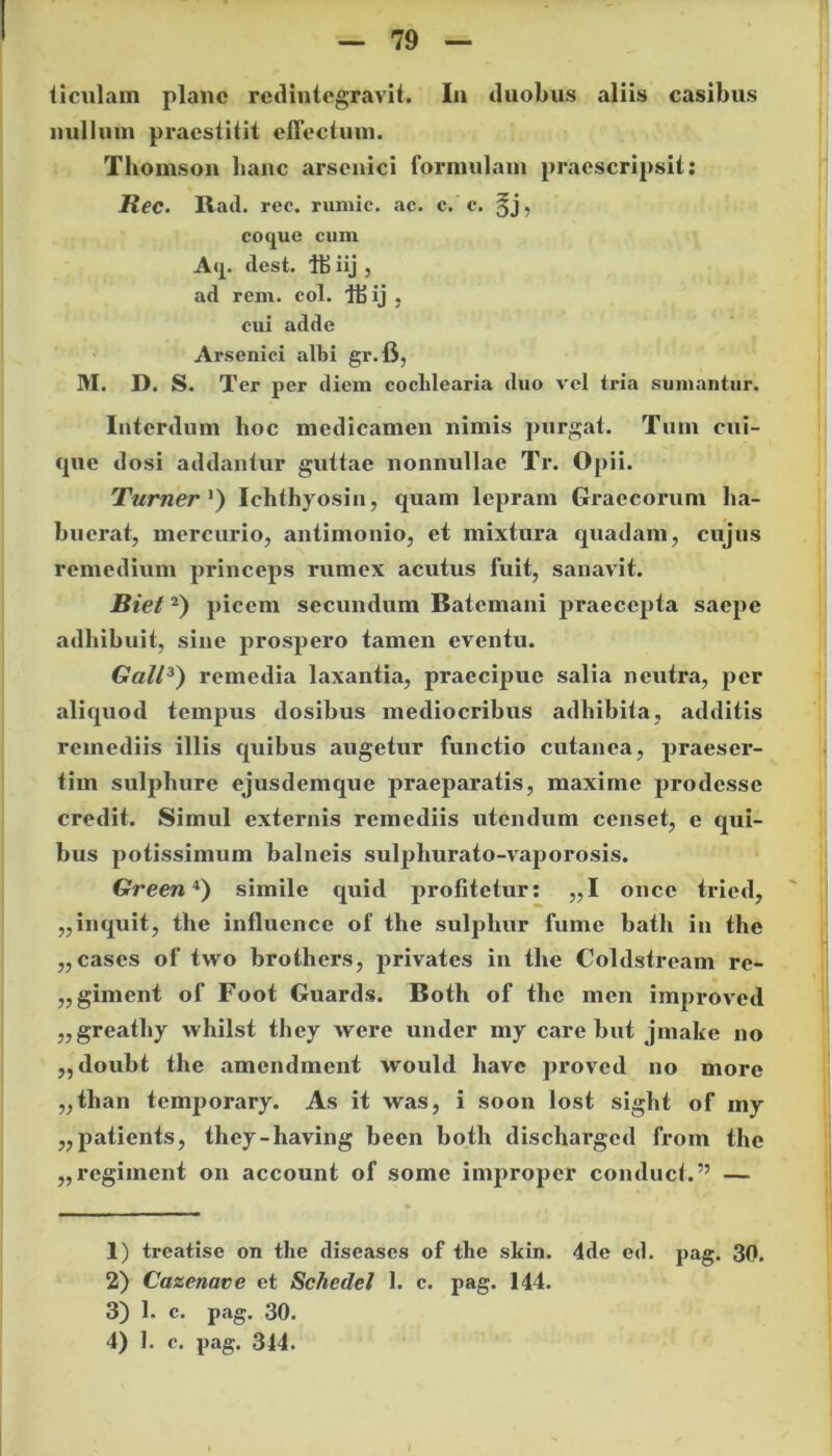 ticulam plane redintegravit. In duobus aliis casibus nullum praestitit effectum. Thomson hanc arsenici formulam praescripsit: Ree. Rad. rec. rumic. ac. c. c. §j, coque cum A'J.* dest. iij , ad rem. coi. Ibij , cui adde Arsenici albi gr.fi, M. D. S. Ter per diem cochlearia duo vel tria sumantur. Interdum lioc medicamen nimis purgat. Tum cui- que dosi addantur guttae nonnullae Tr. Opii. Tumer ') Ichthyosin, quam lepram Graecorum ha- buerat, mercurio, antimonio, et mixtura quadam, cujus remedium princeps rumex acutus fuit, sanavit. Biet1 2) picem secundum Batemani praecepta saepe adhibuit, sine prospero tamen eventu. Gall3) remedia laxantia, praecipue salia neutra, per aliquod tempus dosibus mediocribus adhibita, additis remediis illis quibus augetur functio cutanea, praeser- tim sulphure ejusdemque praeparatis, maxime prodesse credit. Simul externis remediis utendum censet, e qui- bus potissimum balneis sulphurato-vaporosis. Green4) simile quid profitetur: „1 oncc tried, ,,inquit, tlie influence of tlie sulphur fume bath in the ,, cases of tvvo brothers, privates in the Coldstream re- ,, giment of Foot Guards. Both of the men improved „greathy whilst they were under my care but jniake no „ doubt the amendment would have proved no more „tlian temporary. As it was, i soon lost siglit of my „patients, they-having been both dischargcd from the „regiment on account of some improper conduct.” — 1) treatise on tlie diseases of the skin. 4de ed. pag. 30. 2) Cazenave et Schedel 1. c. pag. 144. 3) 1. c. pag. 30. 4) 1. c. pag. 314.