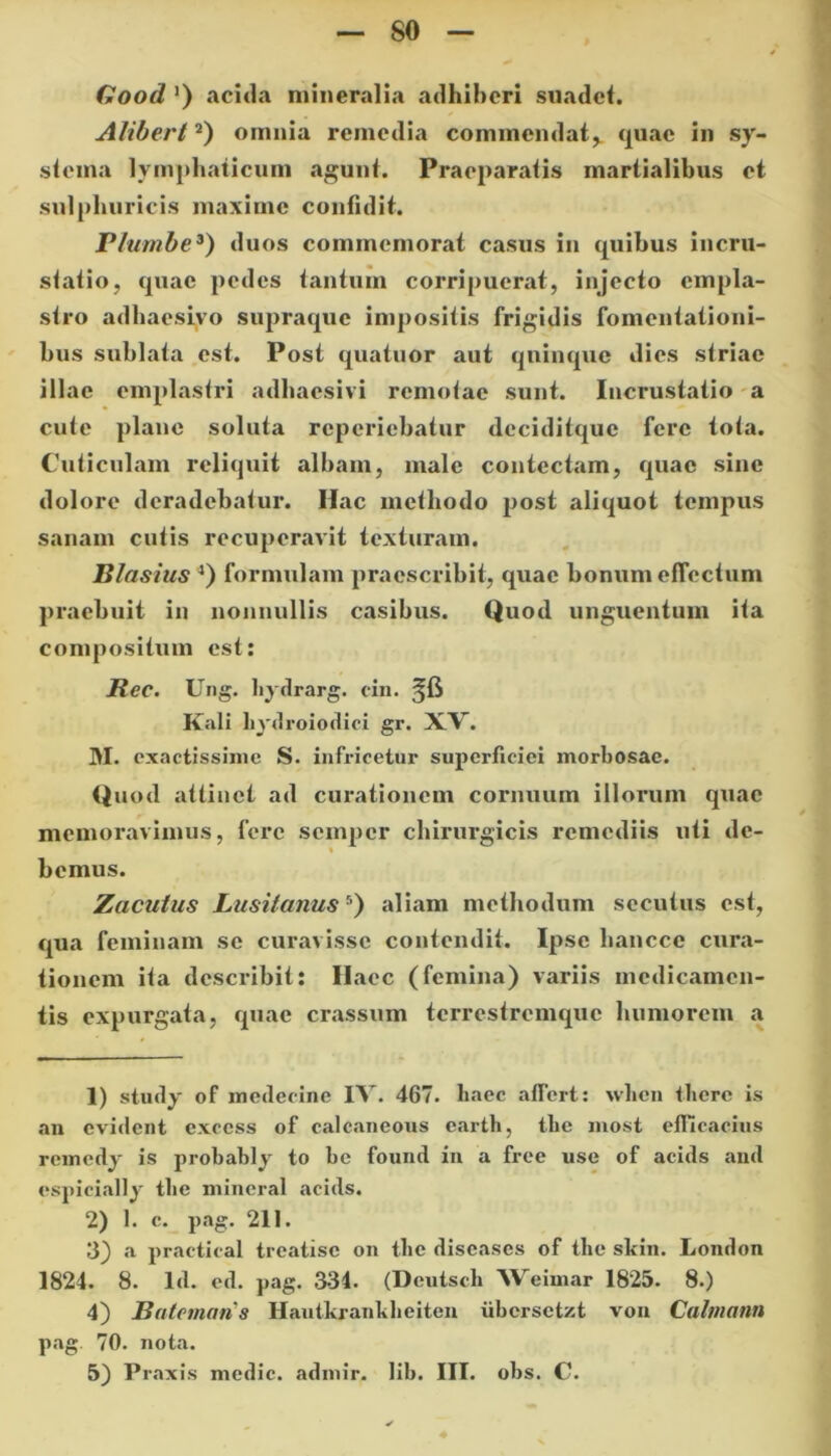 Good ’) acida mineralia adhiberi suadet. Alibert1 2) omnia remedia commendat,. quae in sy- stema lymphaticum agunt. Praeparatis martialibus et sui plumeis maxime confidit. Plumbe3) duos commemorat casus in quibus incru- statio, quae pedes tantum corripuerat, injecto empla- stro adhaesivo supraque impositis frigidis fomentationi- bus sublata est. Post quatuor aut quinque dies striae illae emplastri adhaesivi remotae sunt. Incrustatio a cute plane soluta reperiebatur deciditquc fere tota. Cuticulam reliquit albam, male contectam, quae sine dolore deradebatur. Hac methodo post aliquot tempus sanam cutis recuperavit texturam. Rlasius 4) formulam praescribit, quae bonum effectum praebuit in nonnullis casibus. Quod unguentum ita compositum est: Ree. Ung. hydrarg. cin. Kali hydroiodici gr. XV. M. exactissime S. infricetur superficiei morbosae. Quod attinet ad curationem cornuum illorum quae memoravimus, fere semper chirurgicis remediis uti de- » bemus. Zacutus Lusitanus5) aliam methodum secutus est, qua feminam se curavisse contendit. Ipse hanccc cura- tionem ita describit: Haec (femina) variis medicamen- tis expurgata, quae crassum terrestremque humorem a 1) study of medecine IV. 467. haec affert: when there is an evident cxccss of calcaneous earth, tlie most efficacius remedy is probably to be found in a free use of acids and espicially tlie mineral acids. 2) 1. c. pag. 211. 3) a practical treatisc on tlie diseases of tlie skin. London 1824. 8. Id. ed. pag. 334. (Dcutsch Weimar 1825. 8.) 4) Batornatis Hautkranliheiten iibersetzt von Calmatm pag. 70. nota. 5) Praxis medie, admir. lib. III. obs. C.