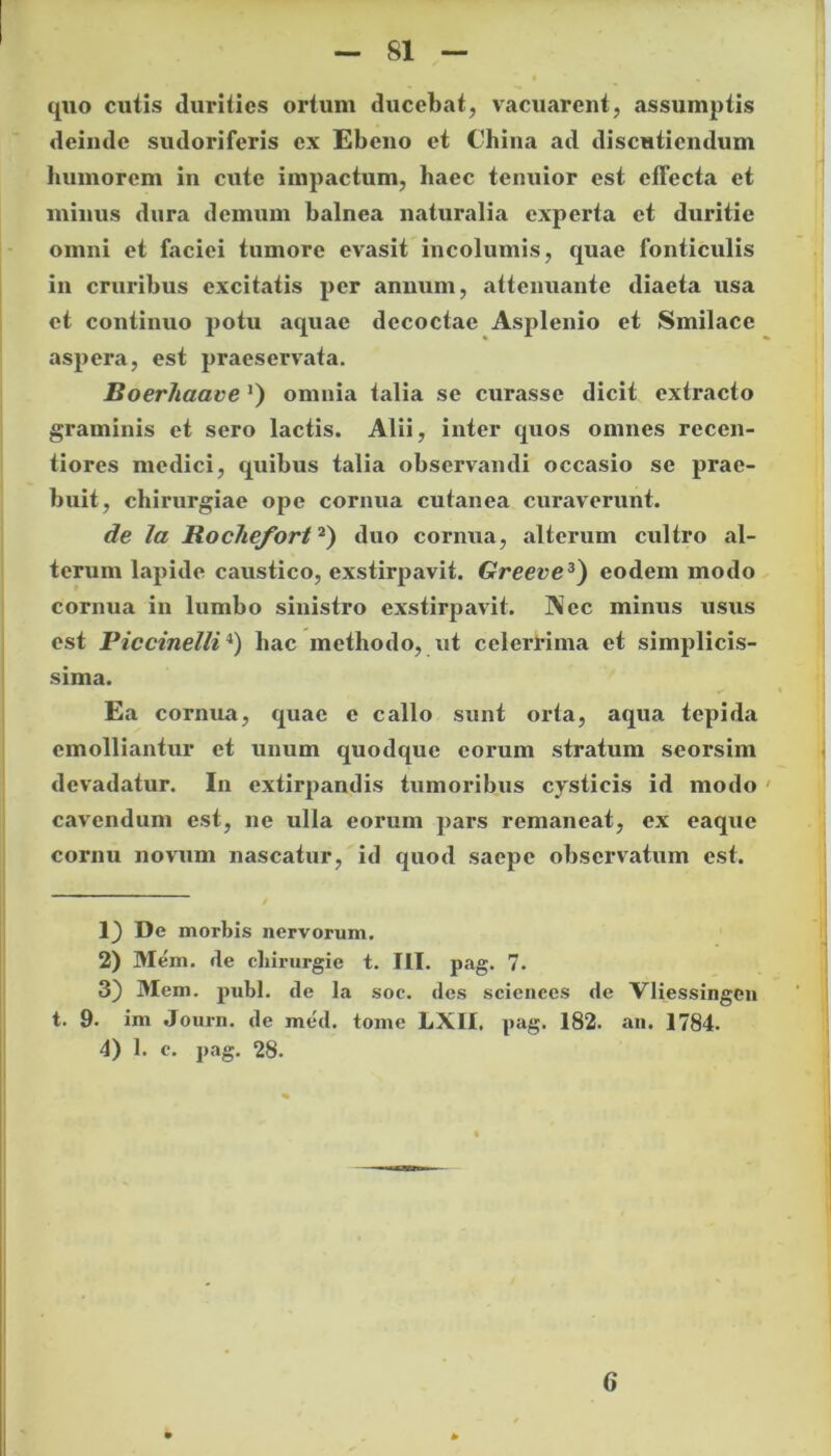 quo cutis durities ortum ducebat, vacuarent, assumptis deimle sudoriferis ex Ebeno et China ad discutiendum humorem in cute impactum, haec tenuior est effecta et minus dura demum balnea naturalia experta et duritie omni et faciei tumore evasit incolumis, quae fonticulis in cruribus excitatis per annum, attenuante diaeta usa et continuo potu aquae decoctae Asplenio et Smilace aspera, est praeservata. Boerhaave') omnia talia se curasse dicit extracto graminis et sero lactis. Alii, inter quos omnes recen- tiores medici, quibus talia observandi occasio se prae- buit, chirurgiae ope cornua cutanea curaverunt. de la Jtochefort2) duo cornua, alterum cultro al- terum lapide caustico, exstirpavit. Greeve3) eodem modo cornua in lumbo sinistro exstirpavit. IXec minus usus est Piccinelli4) hac methodo, iit celerrima et simplicis- sima. Ea cornua, quae c callo sunt orta, aqua tepida emolliantur et unum quodque eorum stratum seorsim devadatur. In extirpandis tumoribus cysticis id modo cavendum est, ne ulla eorum pars remaneat, ex eaque cornu novum nascatur, id quod saepe observatum est. 1^ De morbis nervorum. 2) Me'm. de cliirurgie t. III. pag. 7. 3) Mem. pubi, de la soc. des Sciences de VHessingen t. 9. im Journ. de med. tome LXII. pag. 182. an. 1784. 4) 1. c. pag. 28. 6 .