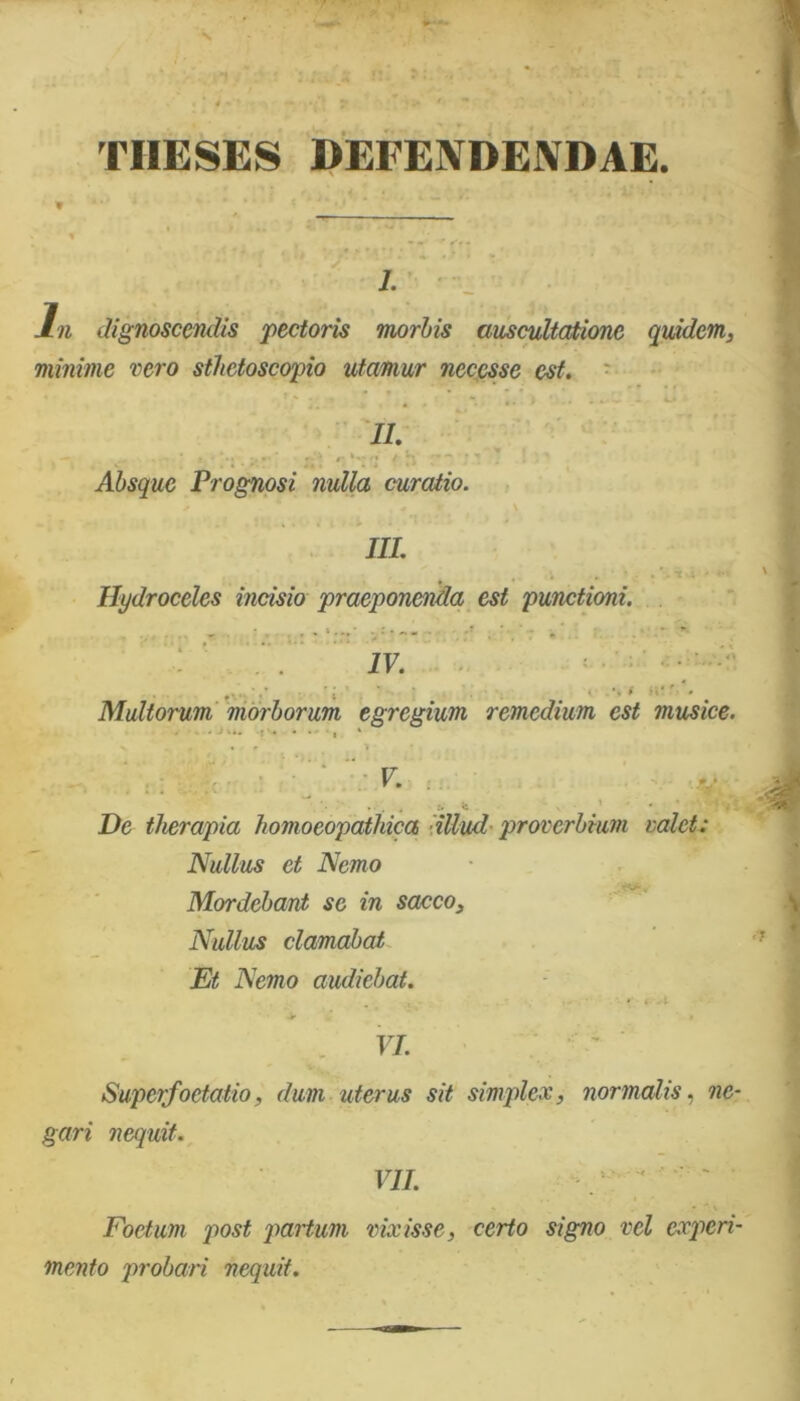 TIIESES DEFENDENDAE i. In dignoscendis 'pectoris morbis auscultatione quidem, minime vero sthetoscopio utamur neccsse est. II. Absque Prognosi nulla curatio. III. Hydroceles incisio praeponenda est punctioni. IV. \ i H! ' Multorum morborum egregium remedium est musice. . ■ . • . •, » v . f . r 1 V. De therapia homoeopathica illud proverbium valet: Nullus et Nemo - Mordebant se in sacco. Nullus clamabat Et Nemo audiebat. . . * * . t VI. Superfoetatio, dum uterus sit simplex, normalis, ne- gari nequit. VII. Foetum post partum vixisse, certo signo vel experi- mento probari nequit.