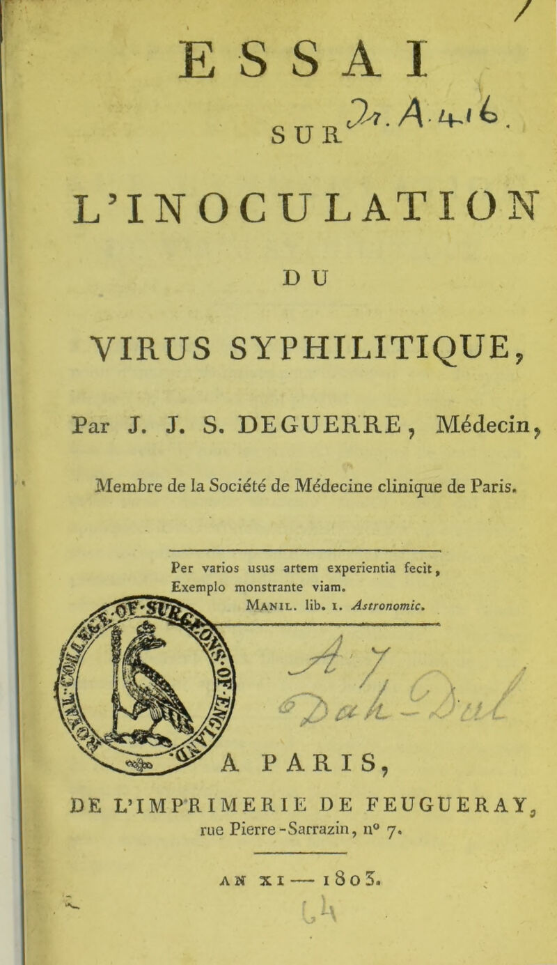 / ESSAI SUR L’INOCULATION D U VIRUS SYPHILITIQUE Par J. J. S. DEGUERRE, Médecin, Membre de la Société de Médecine clinique de Paris. Per varios usus artem experientia fecit, DE L’IMPRIMERIE DE FEUGUERAY3 rue Pierre-Sarrazin, n° 7.