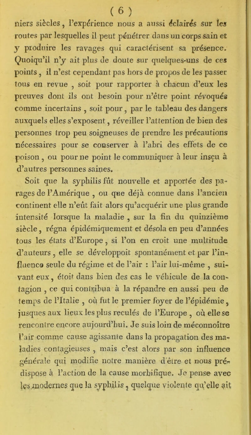 niers siècles, l’expérience nous a aussi éclairés sur les routes par lesquelles il peut pénétrer dans un corps sain et y produire les ravages qui caractérisent sa présence. Quoiqu’il n’y ait plus de doute sur quelques-uns de ces points, il n’est cependant pas hors de propos de les passer tous en revue , soit pour rapporter à chacun d’eux les preuves dont ils ont besoin pour n’être point révoqués comme incertains , soit pour, par le tableau des dangers auxquels elles s’exposent, réveiller l’attention de bien des personnes trop peu soigneuses de prendre les précautions nécessaires pour se conserver à l’abri des effets de ce poison , ou pour ne point le communiquer à leur inscu à d’autres personnes saines. Soit que la syphilis fût nouvelle et apportée des pa- rages de l’Amérique , ou que déjà, connue dans l’ancien continent elle n’eût fait alors qu’acquérir une plus grande intensité lorsque la maladie , sur la fin du quinzième siècle, régna épidémiquement et désola en peu d’années tous les états d’Europe, si l’on en croit une multitude d’auteurs , elle se développoit spontanément et par l’in- fluença seule du régime et de l’air : l’air lui-même , sui- vant eux, étoit dans bien des cas le véhicule de la con- tagion , ce qui contribua à la répandre en aussi peu de temps de l’Italie , où fut le premier foyer de l’épidémie, jusques aux lieux les plus reculés de l’Europe, où elle se rencontre encore aujourd’hui. Je suis loin de méconnoître l’air comme cause agissante dans la propagation des ma- ladies contagieuses , mais c’est alors par son influence générale qui modifie notre manière d'être et nous pré- dispose à l’action de la cause morbifique. Je pense avec les modernes que la syphilis 2 quelque violente qu’elle ?it