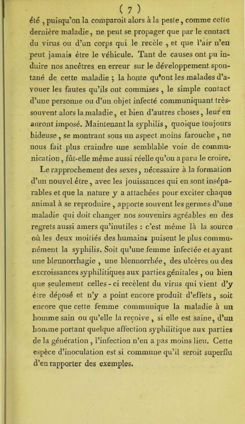 été , puisqu’on la comparoit alors à la peste, comme cette dernière maladie, ne peut se propager que par le contact du virus ou d’un corps qui le recèle , et que l’air n’en peut jamais être le véhicule. Tant de causes ont pu in- duire nos ancêtres en erreur sur le développement spon- tané de cette maladie j la honte qu’ont les malades d’a- vouer les fautes qu’ils ont commises , le simple contact d’une personne ou d’un objet infecté communiquant très- souvent alors la maladie, et bien d’autres choses, leur en auront imposé. Maintenant la syphilis, quoique toujours hideuse , se montrant sous un aspect moins farouche , ne nous fait plus craindre une semblable voie de commu- nication , fut-elle même aussi réelle qu’on a paru le croire. Le rapprochement des sexes, nécessaire à la formation d’un nouvel être, avec les jouissances qui en sont insépa- rables et que la nature y a attachées pour exciter chaque animal à se reproduire , apporte souvent les germes d’une maladie qui doit changer nos souvenirs agréables en des regrets aussi amers qu’inutiles : c’est même là la source où les deux moitiés des humains puisent le plus commu- nément la syphilis. Soit qu’une femme infectée et ayant une blennorrhagie , une blennorrhée, des ulcères ou des excroissances syphilitiques aux parties génitales , ou bien que seulement celles-ci recèlent du virus qui vient d’y être déposé et n’y a point encore produit d’effets, soit encore que cette femme communique la maladie à un homme sain ou qu’elle la reçoive , si elle est saine, d’un homme portant quelque affection syphilitique aux parties de la génération , l’infection n’en a pas moins lieu. Cette espèce d’inoculation est si commune qu’il seroit superflu d’en rapporter des exemples.