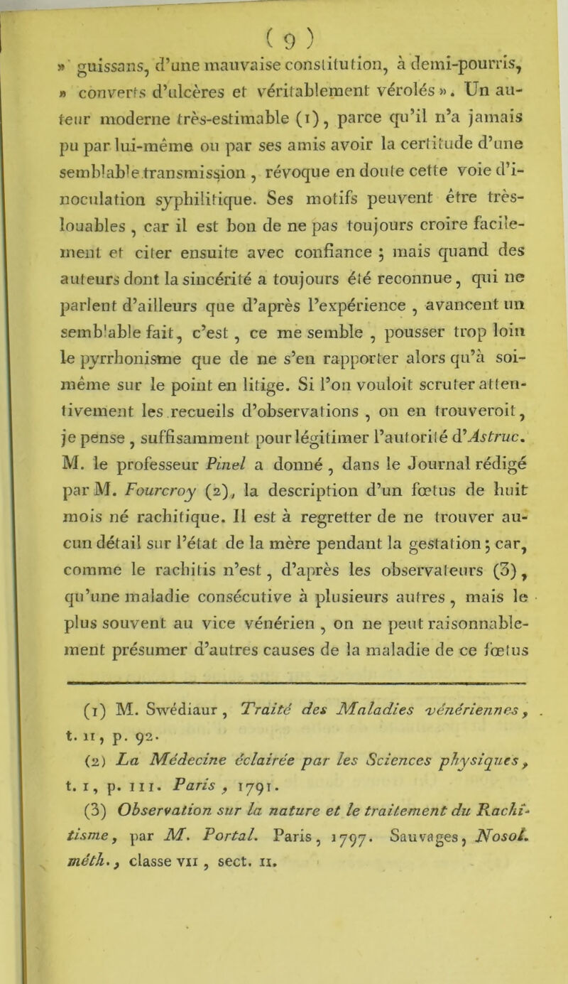 »' guissans, d’une mauvaise constitution, à demi-pourris, » couverts d’ulcères et véritablement vérolés ». Un au- teur moderne très-estimable (i), parce qu’il n’a jamais pu par lui-même ou par ses amis avoir la certitude d’une semblable transmission , révoque en doute cette voie d’i- noculation syphilitique. Ses motifs peuvent être très- louables , car il est bon de ne pas toujours croire facile- ment et citer ensuite avec confiance ; mais quand des auteurs dont la sincérité a toujours été reconnue, qui ne parlent d’ailleurs que d’après l’expérience , avancent un semblable fait, c’est , ce me semble , pousser trop loin le pyrrhonisme que de ne s’en rapporter alors qu’à soi- même sur le point en litige. Si l’on vouloit scruter atten- tivement les recueils d’observations , on en trouveroil, je pense , suffisamment pour légitimer l’autorité d’Astruc. M. le professeur Pinel a donné , dans le Journal rédigé parM. Fourcroy (2), la description d’un fœtus de huit mois né rachitique. Il est à regretter de ne trouver au- cun détail sur l’état de la mère pendant la gestation 5 car, comme le rachilis n’est, d’après les observateurs (3), qu’une maladie consécutive à plusieurs autres , mais le plus souvent au vice vénérien , on ne peut raisonnable- ment présumer d’autres causes de la maladie de ce fœtus (1) M. Swédiaur , Traité des Maladies vénériennes , . t. 11, p. 92. (2) La Médecine éclairée par les Sciences physiques f t. 1, p. m. Paris , 179t. (3) Observation sur la nature et le traitement du RacliL tisme, par M. Portai. Paris, 1797. Sauvages, Nosol. méth. j classe vu , sect. n.