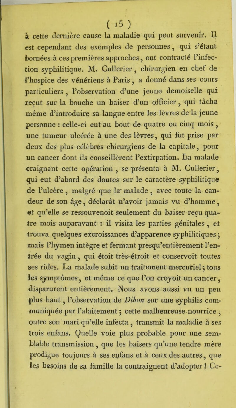 ( >5 ) à cette dernière cause la maladie qui peut survenir. II est cependant des exemples de personnes, qui s’étant bornées à ces premières approches, ont contracté l’infec- tion syphilitique. M. Cullerier, chirurgien en chef de l’hospice des vénériens à Paris , a donné dans ses cours particuliers , l’observation d’une jeune demoiselle qui reçut sur la bouche un baiser d’un officier, qui tâcha même d’introduire sa langue entre les lèvres de la jeune personne : celle-ci eut au bout de quatre ou cinq mois, une tumeur ulcérée à une des lèvres, qui fut prise par deux des plus célèbres chirurgiens de la capitale, pour un cancer dont ils conseillèrent l’extirpation. La malade craignant cette opération , se présenta à M. Cullerier, qui eut d’abord des doutes sur le caractère syphilitique de l’ulcère , malgré que la' malade , avec toute la can- deur de son âge, déclarât n’avoir jamais vu d’homme, et qu’elle se ressouvenoit seulement du baiser reçu qua- tre mois auparavant : il visita les parties génitales , et trouva quelques excroissances d’apparence syphilitiques ; mais l’hymen intègre et fermant presqu’entièrement l’en- trée du vagin, qui étoit très-étroit et conservoit toutes ses rides. La malade subit un traitement mercufiel} tous les symptômes, et même ce que l’on croyoit un cancer, disparurent entièrement. Nous avons aussi vu un peu plus haut, l’observation de Dibon sur une syphilis com- muniquée par l’alaitement ; cette malheureuse nourrice , outre son mari qu’elle infecta , transmit la maladie à ses trois enfans. Quelle voie plus probable pour une sem- blable transmission, que les baisers qu’une tendre mère prodigue toujours à ses enfans et à ceux des autres, que les besoins de sa famille la contraignent d’adopter ! Ce-