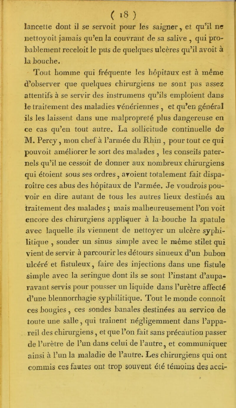 ( >8 ) lancette dont il se servoit pour les saigner, et qu’il ne netloyoil jamais qu’en la couvrant de sa salive , qui pro- bablement receloit le pus de quelques ulcères qu’il avoit à la bouche. Tout homme qui fréquente les hôpitaux est à même d’observer que quelques chirurgiens ne sont pas assez attentifs à se servir des instrumens qu’ils emploient clans le traitement des maladies vénériennes , et qu’en général ils les laissent dans une malpropreté plus dangereuse en ce cas qu’en tout autre. La sollicitude continuelle de M. Percy, mon chef à l’armée du Rhin , pour tout ce qui pouvoit améliorer le sort des malades , les conseils pater- nels qu’il ne cessoit de donner aux nombreux chirurgiens qui étoient sous ses ordres, avoient totalement fait dispa- roître ces abus des hôpitaux de l’armée. Je voudrois pou- voir en dire autant de tous les autres lieux destinés au traitement des malades ; mais malheureusement l’on voit encore des chirurgiens appliquer à la bouche la spatule avec laquelle ils viennent de nettoyer un ulcère syphi- litique , sonder un sinus simple avec le même stilet qui vient de servir à parcourir les détours sinueux d’un bubon ulcéré et fistuleux, faire des injections dans une fistule simple avec la seringue dont ils se sont l’instant d’aupa- ravant servis pour pousser un liquide dans l’urètre affecté d’une blennorrhagie syphilitique. Tout le monde connoît ces bougies, ces sondes banales destinées au service de toute une salle, qui traînent négligemment dans l’appa- reil des chirurgiens, et que l’on fait sans précaution passer de l’urètre de l’un dans celui de l’autre, et communiquer ainsi à l’un la maladie de l’autre. Les chirurgiens qui ont commis ces fautes ont trop souvent été témoins des acci-