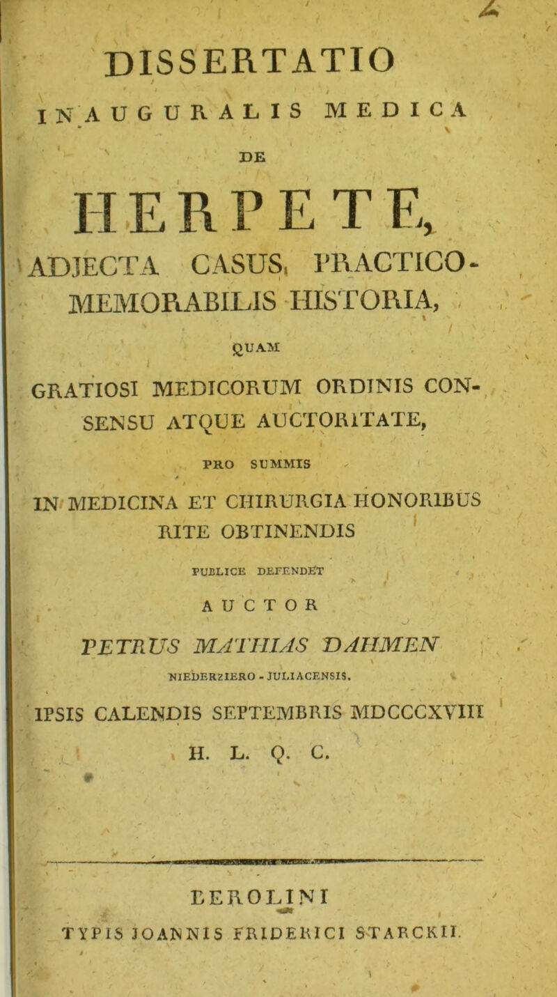 DISSERTATIO / t IN AUGURALIS MEDICA DE HERPETFv 'ADJECTA CASUS. 1T\ACTIC0- MEMORABILIS HISTORIA, , I / ' QUAM I GRATIOSI MEDICORUM ORDINIS CON-. SENSU atque auctoritate, PRO SUMMIS - f IN/MEDICINA ET CHIRURGIA HONORIBUS RITE OBTINENDIS ‘ • ' PURLICE DEEENDEIT . « , AUCTOR VETRUS MATIUAS DAHMEN \ NIEbERZlERO - JUI.IACENSIS. r \ IPSIS CALENDIS SEPTEMBRIS MDCCCXVHl » H. L. Q. C. EEROLJNI TYPIS JOANNIS FRIDEKICI STARCKII.