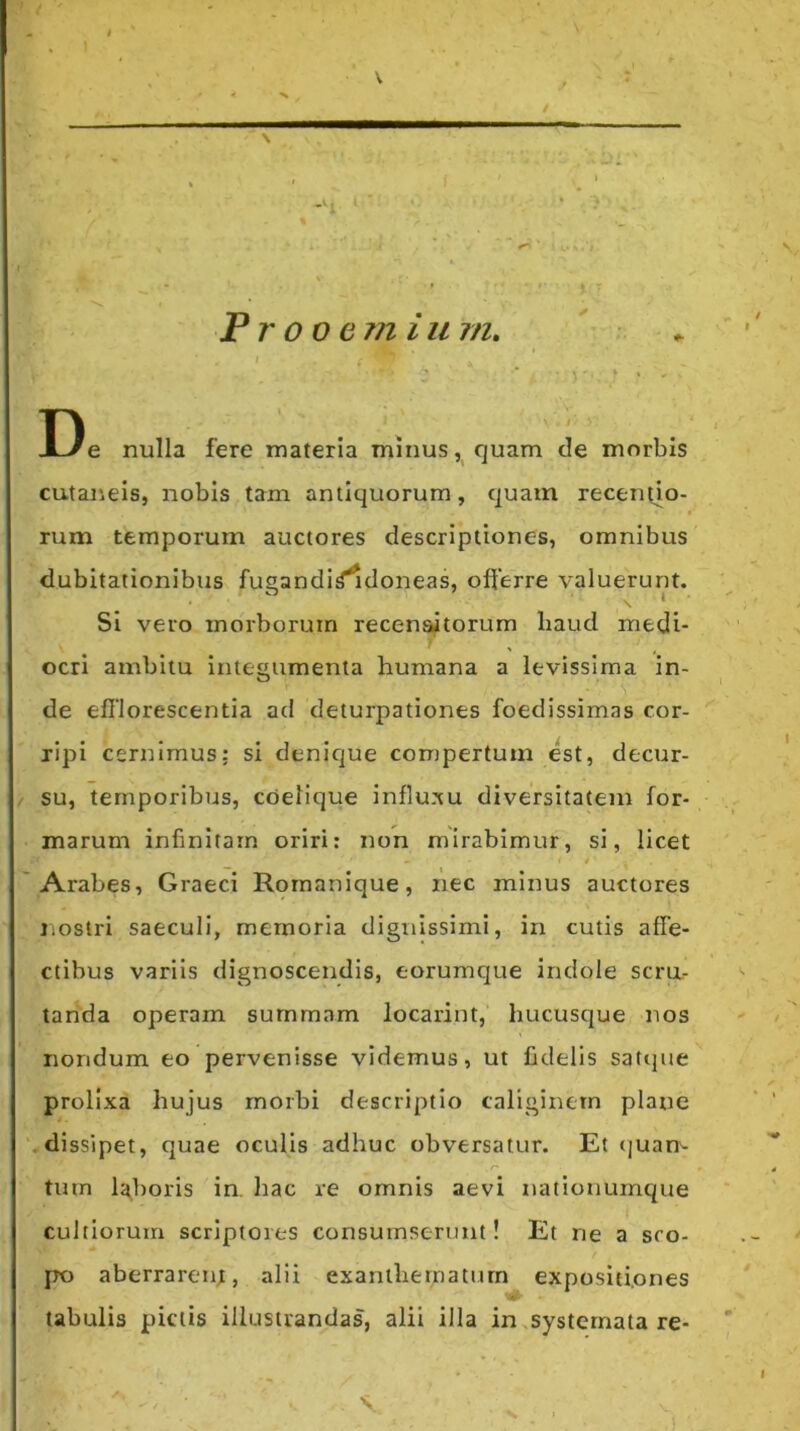 V Pr ooe?n i u m. De nulla fere materia minus, quam de morbis cutaneis, nobis tam antiquorum, quam recen(io- rum temporum auctores descriptiones, omnibus dubitationibus fugandi^doneas, offerre valuerunt. Si vero morborum recensitorum liaud medi- ocri ambitu integumenta humana a levissima in- de efflorescentia ad deturpationes foedissimas cor- ripi cernimus: si denique compertum est, decur- / su, temporibus, cdelique influ.^cu diversitatem for- marum infinitam oriri: non mirabimur, si, licet t 'Arabes, Graeci Rornanique, nec minus auctores iiostri saeculi, memoria dignissimi, in cutis affe- ctibus variis dignoscendis, eorumque indole scra- tanda operam summam locarint, hucusque nos nondum eo pervenisse videmus, ut fidelis satijue prolixa hujus morbi descriptio caliginem plane .dissipet, quae oculis adhuc obversatur. Et (luam tmn li^boris in. hac re omnis aevi nationumque cultiorum scriptores consumserunt! Et ne a sco- po aberrarent, alii exanthernaturn expositiones tabulis pictis illustrandas, alii illa in.systemata re-