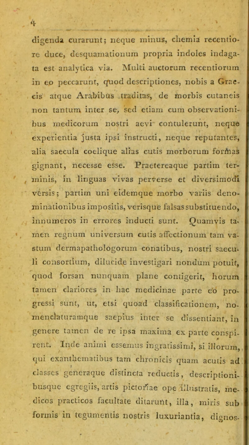 digentla curarunt; neque minus, cliemia recentio- re duce, desquamationum propria indoles indaga- ta est analytica via. Multi auctorum recentiorum in e,o peccarunt, quod descriptiones, nobis a Grae- . cis atque Arabibus traditas, de morbis cutaneis non tantum inter se, sed etiam cum observationi- bus medicorum nostri aevi contulerunt, neque experientia justa ipsi instructi, neque reputantes, alia saecula coelique alias cutis morborum forfhas gignant, necesse esse. Praetereaque partim ter- ' , minis, in linguas vivas pert^erse et diversimodi versis; partim uni eidemque morbo variis deno- I minationibus impositis, verisque falsas substituendo, j innumeros in errores inducti sunt. Ouamvis ta« ' • ^ I •, inen regnum universum cutis affectionum tam va- stum dermapathologorum conatibus, nostri saecu- li consortium, dilucide investigari nondum potuit, quod forsan nunquam plane contigerit, horum tamen clariores in hac medicinae parte e'6 pro- gressi sunt, ut, etsi quoad classlficationem, no- 'menclaturamque saepius inter se dissentiant, in genere tamen de re ipsa ma.xima ex parte conspi- rent. Inde animi essemus ingratissimi, si illorum,, tpii exanthematibus tarn chronicis quam acutis ad' classes generaque distincta reductis, descriptioni- busque egregiis, artis pictoriae ope illustratis, me- dicos practicos facultate ditarunt, illa, miris sub formis in tegumentis nostris luxuriantia, dignos-