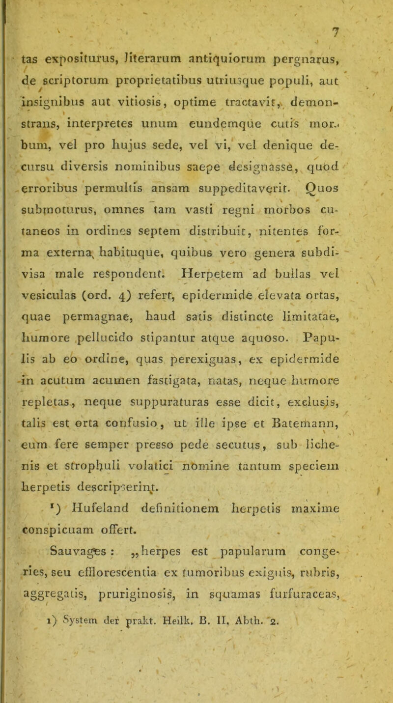 tas expositurus, Jiterarum antiquiorum pergnarus, de scriptorum proprietatibus utriusque populi, aut insignibus aut vitiosis, optime tractavit,\ demon- strans, interpretes unum eundemque cutis mor.< bum, vel pro hujus sede, vel vi,' vel denique de- cursu diversis nominibus saepe designasse, quod erroribus permultis ansam suppeditaverit. Quos _ \ subfnoturus, omnes tam vasti regni morbos cu- taneos in ordines septem distribuit, nitentes for- ma externa, habituque, quibus vero genera subdi- visa male respondent. Herpetem ad bullas vel vesiculas (ord. 4) refert, epidermide elevata ortas, quae permagnae, haud satis distincte limitatae, humore pellucido stipantur atque aquoso. Papu- lis ab eo ordine, quas perexiguas, ex epidermide -in acutum acumen fastigata, natas, neque humore repletas, neque suppuraturas esse dicit, exelusjis, talis est orta confusio , ut ille ipse et Bateriiann, eum fere semper presso pede secutus, sub liche- nis et stropbuli volatici nOmine tantum speciem herpetis descripserinjt. i < *) Hufeland definitionem herpetis maxime conspicuam offert. . Sauvages : ,, herpes est papularum conge-. ries, seu efflorescentia ex tumoribus exiguis, rubris, aggregatis, pruriginosis, in squamas furfuraceas, 1) System der pralu. Heilk. B. II. Abth. 'a.