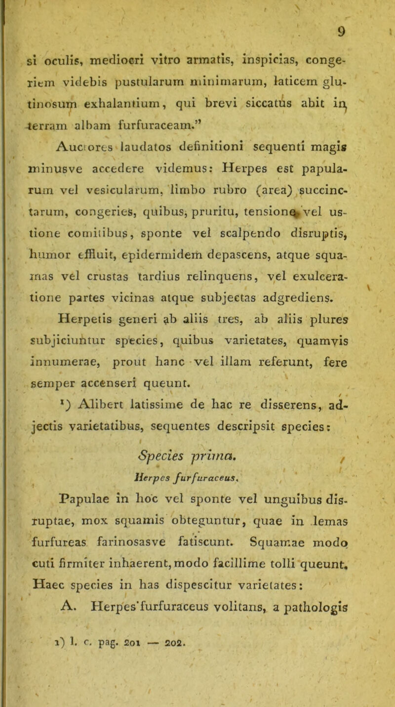 , > j si oculis, mediocri vitro armatis, inspicias, conge- riem videbis pustularum niiiiimarum, laticem glu- tinosum exhalantium, qui brevi siccatus abit in^ ierram albam furfuraceam.” ✓ Auciores laudatos definitioni sequenti magis minusve accedere videmus: Herpes est papula- rum vel vesicularum, ‘limbo rubro (area) succinc- tarum, congeries, quibus, pruritu, tension^Vel us- tione comitibus, sponte vel scalpendo disruptis, humor effluit, epidermidem depascens, atque squa- mas vel crustas tardius relinquens, vel exulcera- tione partes vicinas atque subjectas adgrediens. Herpetis generi ab aliis tres, ab aliis plures subjiciufitur species, quibus varietates, quamvis innumerae, prout hanc - vel illam referunt, fere . V semper accenseri queunt. Alibert latissime de hac re disserens, ad- jectis varietatibus, sequentes descripsit species: I Species prima. f Herpes furfuraceus, , Papulae in hoc vel sponte vel unguibus dis- luptae, mox squamis obteguntur, quae in lemas furfureas farinosasve fatiscunt. Squamae modo cuti firmiter inhaerent, modo facillime tolli'queunt. Haec species in has dispescitur varietates: • ) A. Herp'es’furfuraceus volitans, a pathologis i) 1, c, pag. 201 — 202.