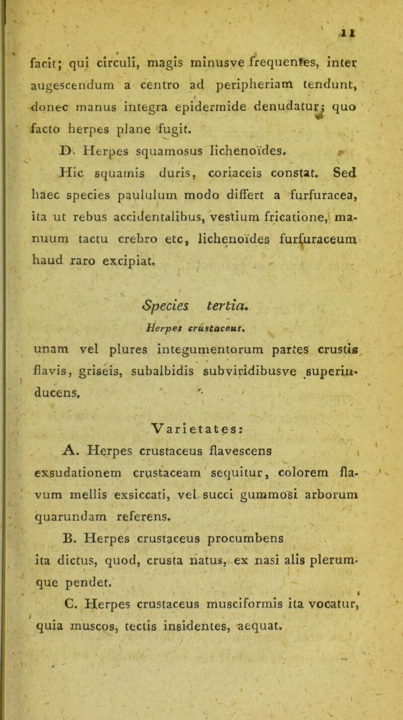 facit; qui circuli, magis minusve frequentes, inter augescendum a centro ad peripheriam tendunt, I donec manus integra epidermide denudatuy quo facto herpes plane fugit. D. Herpes squamosus lichenoides, ^ \ Hic squamis duris, coriaceis constat. Sed haec species paululum modo differt a furfuracea, ita ut rebus accidentalibus, vestium fricatione,! ma- nuum tactu crebro etc, lichenoides furjfuraceum haud raro excipiat. Species tertia. Herpes erustaceus, unam vel plures integumentorum partes crustis, flavis, griseis, subalbidis subviridibusve superin- ducens, ' ■ Varietates: A. Herpes erustaceus flavescens » exsudationem crustaceam' sequitur, colorem fla- vum mellis exsiccati, vel succi gummosi arborum /■ quarundarn referens. B. Herpes erustaceus procumbens ita dictus, quod, crusta natus, ex nasi alis plerum- t que pendet. I C. Herpes erustaceus musciformis ita vocatur, quia muscos, tectis insidentes, aequat.