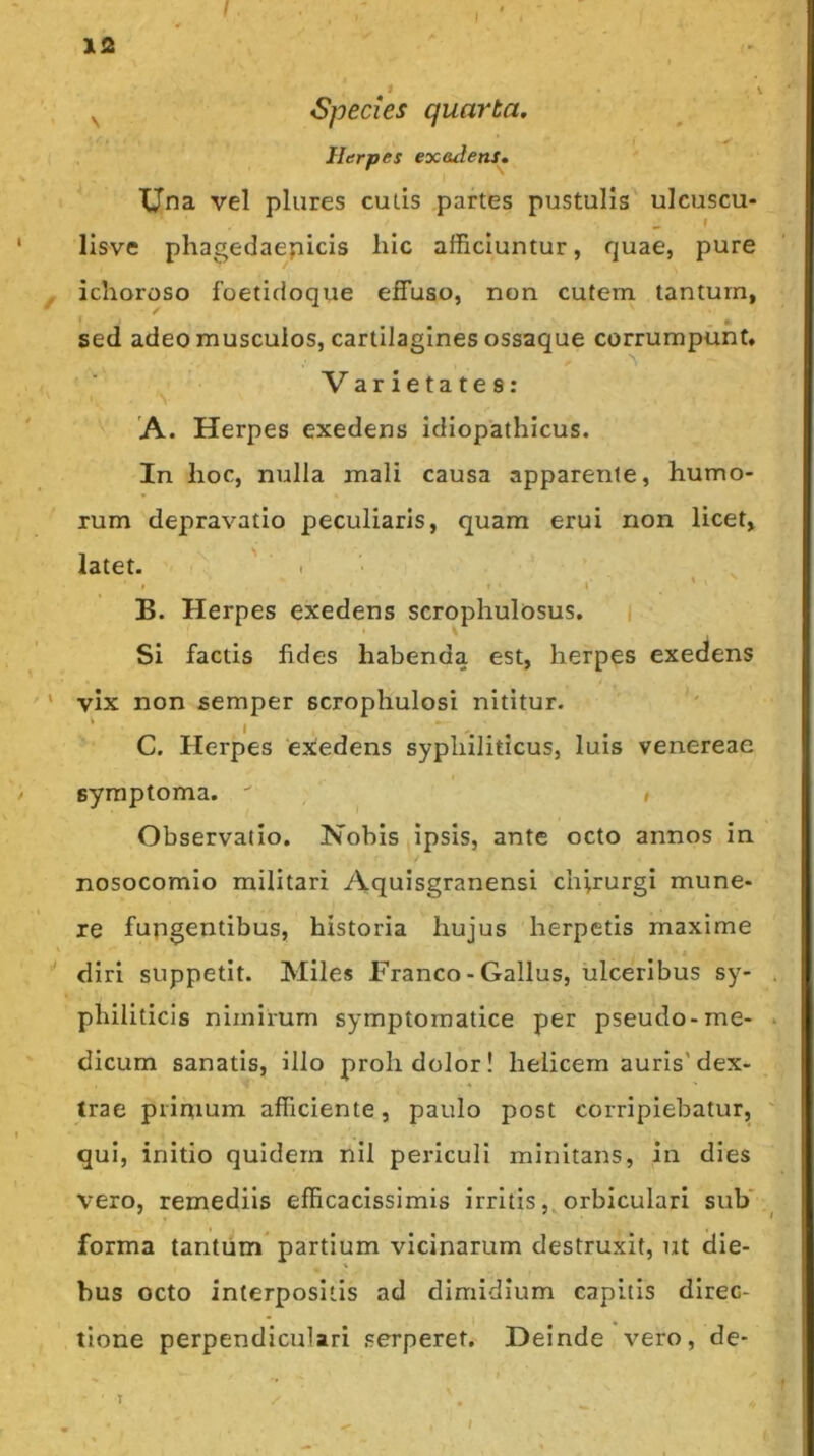 I I \ xf 12 ^ Species quarta. Herpes exadens. Una vel pliires culis partes pustulis ulcuscu- f lisve phagedaepicis hic afficiuntur, quae, pure ichoroso foetidoque effuso, non cutem tantum, sed adeo musculos, cartilagines ossaque corrumpunt, ■ ^ Varietates: 'A. Herpes exedens idiopathicus. In hoc, nulla mali causa apparente, humo- rum depravatio peculiaris, quam erui non licet, latet. ' . ■ I ' . ' B. Herpes exedens scrophulosus. i Si factis fides habenda est, herpes exedens vix non semper scrophulosi nititur. C. Herpes 'exedens syphiliticus, luis venereae symptoma.  » Observatio. Nobis ipsis, ante octo annos in nosocomio militari Aquisgranensi chirurgi mune- re fupgentibus, historia hujus herpetis maxime diri suppetit. Miles Franco-Gallus, ulceribus sy- . philiticis nimirum symptomatice per pseudo-me- . dicum sanatis, illo proh dolor! helicem auris'dex- trae primum afficiente, paulo post corripiebatur, ' qui, initio quidem nil periculi minitans, in dies vero, remediis efficacissimis irritis,, orbiculari sub' _ forma tantum* partium vicinarum destruxit, ut die- bus octo interpositis ad dimidium capitis direc- tione perpendiculari serperet. Deinde vero, de- / T