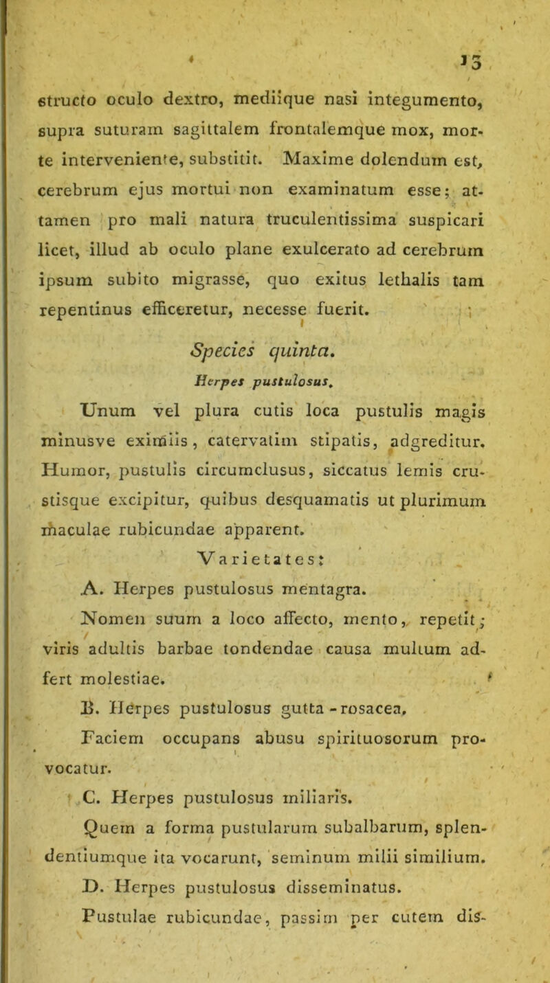 « 6truc(o oculo dextro, mediique nasi integumento, supra suturam sagittalem frontalemque mox, mor- te interveniente, substitit. Maxime dolendum est, cerebrum ejus mortui non examinatum esse; at- tamen pro mali natura truculentissima suspicari licet, illud ab oculo plane exulcerato ad cerebrum ipsum subito migrasse, quo exitus lethalis tam repentinus efficeretur, necesse fuerit. ' ,; Species quinta. Herpes pustulosus. Unum vel plura cutis loca pustulis magis minusve eximiis, catervatim stipatis, adgreditur. Humor, pustulis circumclusus, siccatus lemis cru- , stisque excipitur, quibus desquamatis ut plurimum rhaculae rubicundae apparent. Varietates: A. Herpes pustulosus mentagra. Nomen suum a loco affecto, mento,, repetit; viris adultis barbae tondendae > causa multum ad- fert molestiae. ^ Ii. Htirpes pustulosus gutta-rosacea. Faciem occupans abusu spirituosorum pro- 1 vocatur. i ' C. Herpes pustulosus miliaris. Quem a forma pustularum subalbartim, splen- dentlumque ita vocarunt, seminum milii similium. H. Herpes pustulosus disseminatus. Pustulae rubicundae, passirn per cutem diS- ■