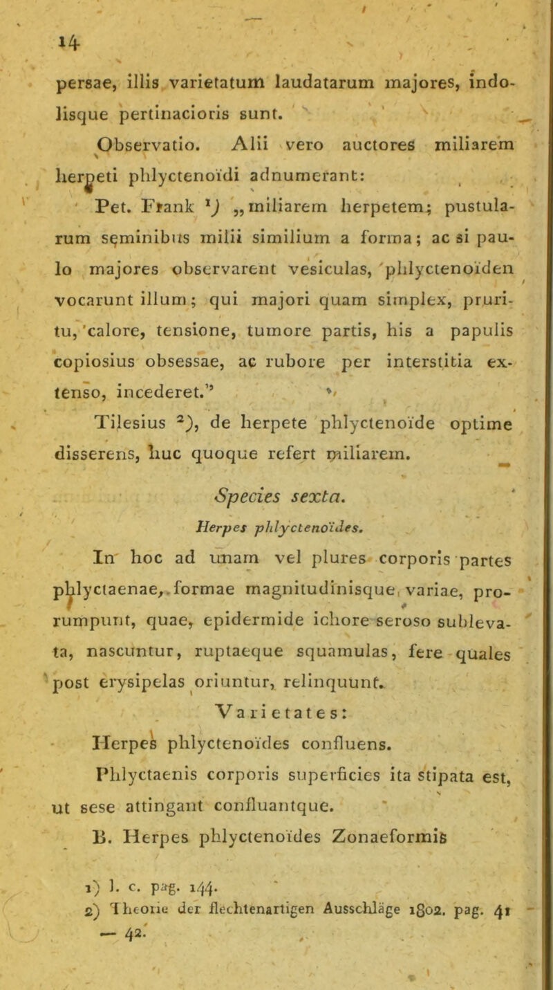 persae, illis.varietatum laudatarum majores, indo- lisque pertinacioris sunt. ' Observatio. Alii vvero auctores miliarem herpeti plilyctenoidi adnumerant: ' Pet. Frank miliarem herpetem^ pustula- rum seminibus milii similium a forma; ac si pau- lo majores observarent vesiculas, 'phlyctenoiden vocarunt illum; qui majori quam simplex, pruri- tu, 'calore, tensione, tumore partis, his a papulis copiosius obsess'ae, ac rubore per interstitia ex- tenso, incederet.’’ ' , */ Tilesius de herpete phlyctenoide optime disserens, liuc quoque refert miliarem. Species sexta. Herpes phlyctenoides. In hoc ad unarn vel plures corporis partes p^lyctaenae,.formae magnitudinisque, variae, pro- rumpunt, quae, epidermide ichore seroso subleva- ta, nascuntur, ruptaeque squamulas, fere-quales post eiysipelas oriuntur, relinquunt» Varietates: Herpes phlyctenoides confluens. Phlyctaenis corporis superficies ita stipata est, s Ut sese attingant confluantque. Ii. Herpes phlyctenoides Zonaeformife 1) ]. c. pag. 144. ' . ^ 2) 1 heoiie der flechlenarligen Ausschlage ifioa. pag. 41 - 42'