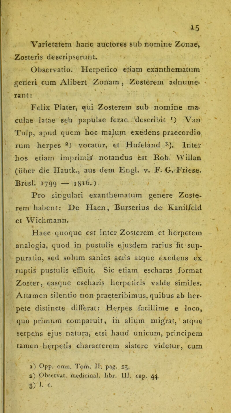 Varietatem hanc auctores sub riQmme Zonae, Zosteris descripserunt. ■ ^ Observatio. Herpetico etiam exanthematum • * serteri curn Alibert Zonam, Zosterem adniime- rant: I ' Felix Plater, qui Zosterem sub nomine ma- culae latae seb papulae ferae - describit *) Van Tulp, apud c|uern hoc malurn exedens praecordiO| rum herpes vocatur, et Hufeland Inter 4 hos etiam imprimis^ notandus fcst Rob. Willan (liber die Hautk., aus dem Engl. v. F. G. Friese. Bresl. 1799 — 1816.) / Pro singulari exanthematum genere Zoste- rem habent; De Flaen, Burserius de Kaniifeld et Wiclimann. Haec quoque est inter Zosterem et herpetem analogia, quod in pustulis ejusdem rarius fit sup- puratio, sed solum sanies acris atc|ue exedens ex ruptis pustulis effluit. Sic etiam escharas format Zoster, easque escharis herpeticis valde similes. Attamen silentio non praeteribimus,quibus ab her- pete distincte differat: Herpes facillime e loco, quo primum comparuit, in alium nu^rat, atque serpens ejus natura, etsi haud unicum, principem tamen herpetis characterem sistere videtur, cum 1) Opp. omn. Tom. II'. pag. 23. 2) Observat, medicinal. libr. 111. cap. 4^. ,