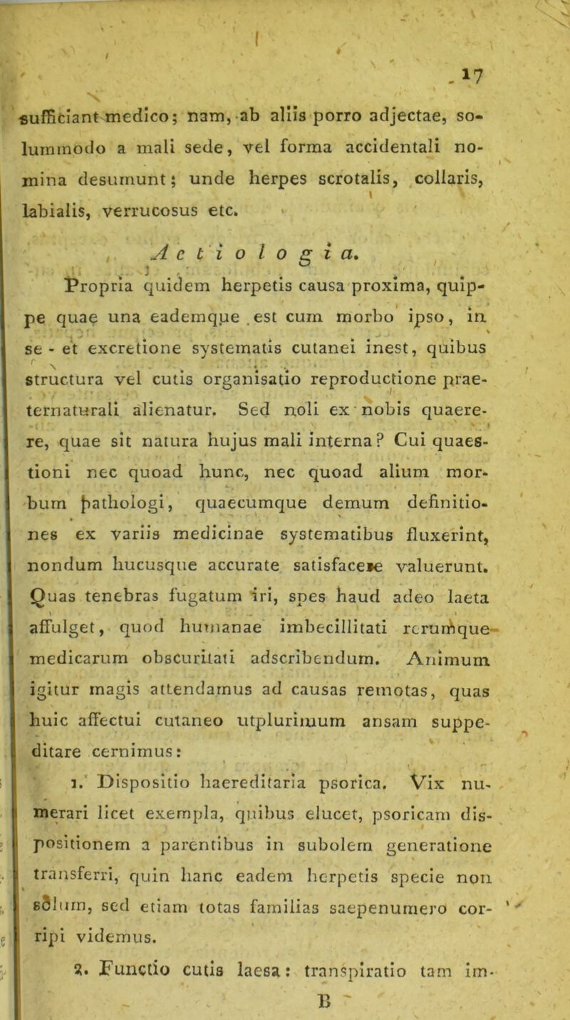 / 4 - 17 fiuffitiant medico; nam, ab aliis porro adjectae, so- lummodo a mali sede, vel forma accidentali no- i mina desumunt; unde herpes scrotalis, collaris, \ labialis, verrucosus etc. , Aetiologia» t^ropria quidem herpetis causa proxima, quip- pe quae una eademque .est cum morbo ipso, in se - et excretione systematis cutanei inest, quibus Structura vel cutis organisatio reproductione prae- ternaturali alienatur. Sed noli ex nobis quaere- re, quae sit natura hujus mali interna ? Cui quaes- tioni nec quoad hunc, nec quoad alium mor- bum Jiathologi, quaecumque demum definitio- nes ex variis medicinae systematibus fluxerint, nondum hucusque accurate satisface»e valuerunt. Quas tenebras fugatum iri, spes haud adeo laeta \ I affulget, quod huTuanae imbecillitati rcrurfique- medicarum obscuritati adscribendum. Animum igitur magis attendamus ad causas remotas, quas huic affectui cutaneo utpluriinum ansam suppe- ditare cernimus: 1. Dispositio haereditaria psorica. Vix nu- merari licet exempla, quibus elucet, psoricam dis- positionem a parentibus in subolem generatione transferri, quin hanc eadem herpetis specie non sSluin, sed etiam totas familias saepenumero cor- ripi videmus. Functio cutis laesa; transpiratio tam Im- 15 '