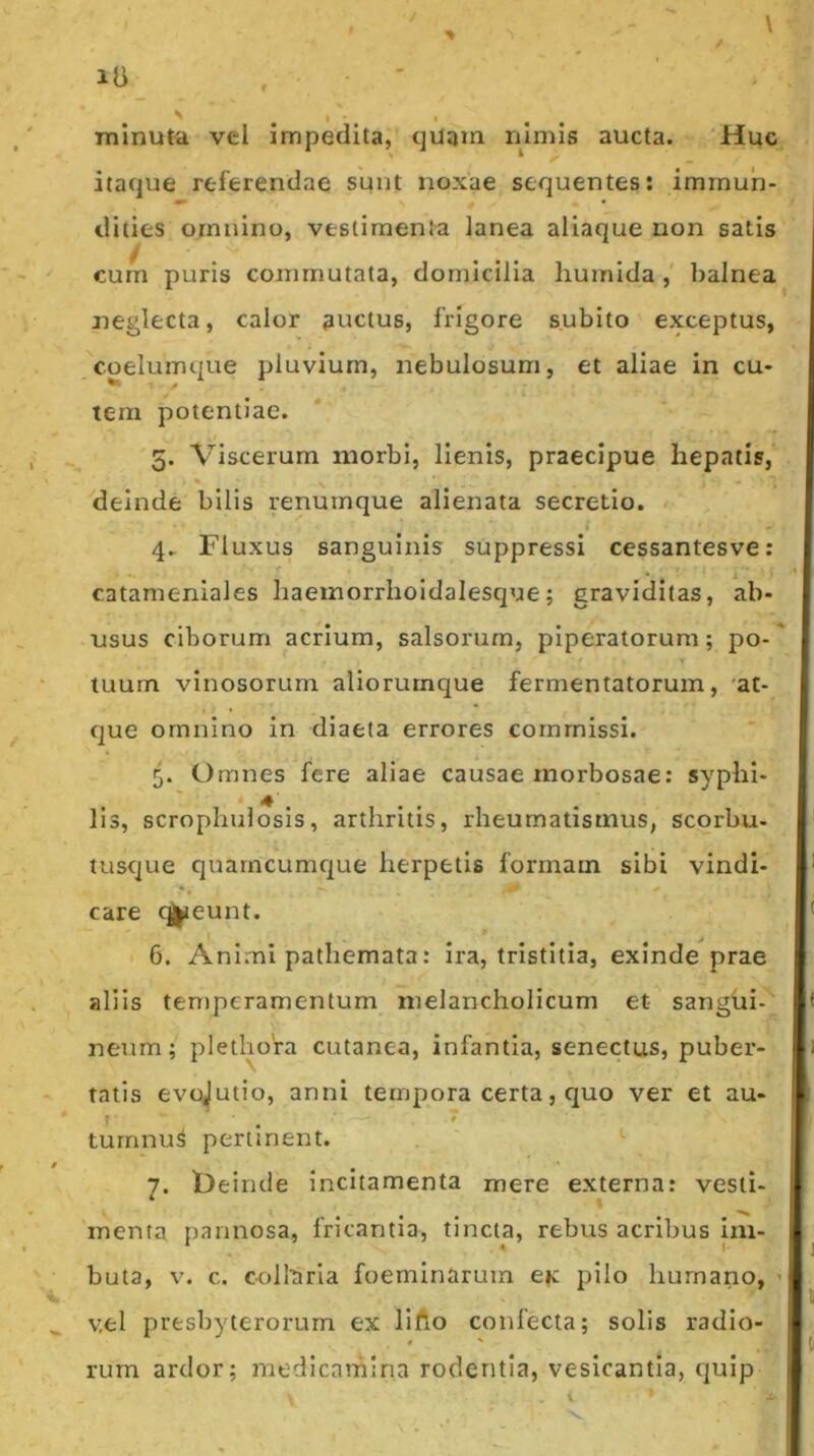 minuta vel impedita, quqm nimis aucta. Huc itaque referendae sunt noxae sequentes: immun- dities omnino, vestimenta lanea aliaque non satis curn puris commutata, domicilia huinida , balnea neglecta, calor auctus, frigore subito exceptus, coelumque pluvium, nebulosum, et aliae in cu- tem potentiae. 5. Viscerum morbi, lienis, praecipue hepatis, * deinde bilis renumque alienata secretio. 4.. Fluxus sanguinis suppressi cessantesve: catameniales haemorrhoidalesque; graviditas, ab- usus ciborum acrium, salsorum, piperatorum; po-' tuum vinosorum aliorurnque fermentatorum, 'at- que omnino in diaeta errores commissi. 5. Omnes fere aliae causae morbosae: syphi- lis, scropliulosis, arthritis, rheumatismus, scorbu- tusque quarneumque herpetis formam sibi vindi- care eunt. 6. Animi pathemata: ira, tristitia, exinde prae aliis teniperamentum melancholicum et sangui- neum; plethora cutanea, infantia, senectus, puber- tatis evojutio, anni tempora certa, c]uo ver et au- turnnu^ pertinent. j. t)einde incitamenta mere externa: vesti- menta pannosa, fricantia, tincta, rebus acribus Im- buta, v. c. collaria foeminarum ck pilo humano, ’ v,el presbyterorum ex lifto confecta; solis radio- 0 *• rum ardor; medicamina rodentia, vesicantia, quip