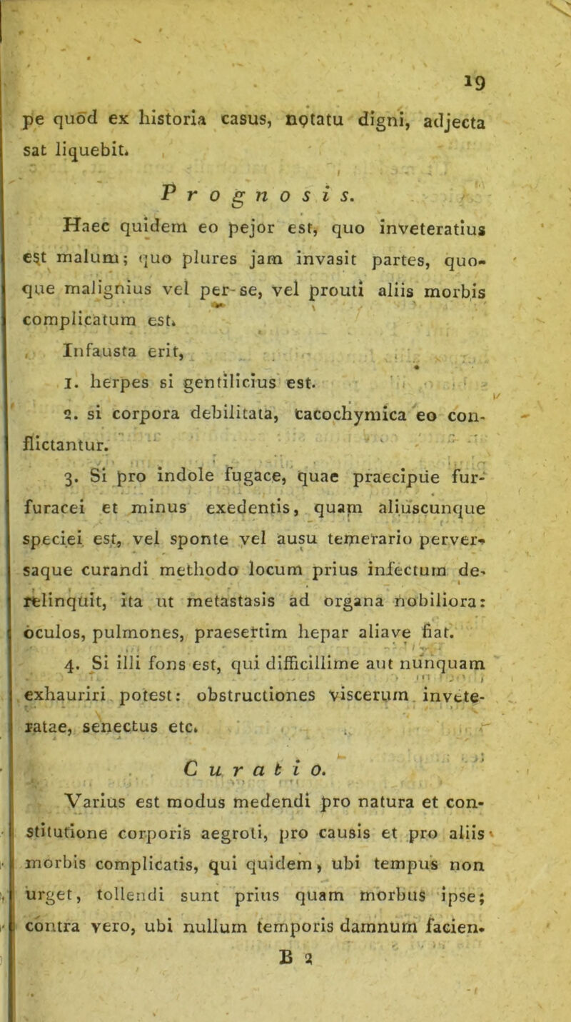 pe quod ex historia casus, nptatu digni, sat liquebit* , I Prognosis. adjecta Haec quidem eo pejor est, quo inveteratius C5t malum; «juo plures jam invasit partes, quo- que malignius vel per-se, vel prouti aliis morbis complicatum est* I , Infausta erit, ^ ' . 1. herpes si gentilicius est. • ■ 2. si corpora debilitata, Cacochyniica ^eo con- flictantur. ■' - ‘ ■ 3. Si pro Indole fugace, quae praecipue fur- furacei et minus exedentis, quani aliuscunque speciei est, vel sponte yel ausu temerario pervei> saque curandi methodo locum prius infectum de- relinquit, ita ut metastasis ad organa nobiliora: oculos, pulmones, praesertim hepar allave fiat. 4. Si illi fons est, qui difficillime aut nunquam exhauriri, potest: obstructiones viscerum. invtte- ratae, senectus etc* ‘ 1 , ^  Curatio. Varius est modus medendi pro natura et con- stitutione corporis aegroti, pro causis et pro aliis» morbis complicatis, qui quidem, ubi tempus non 'urget, tollendi sunt prius quam morbus ipse; contra vero, ubi nullum temporis damnum facien- B S!