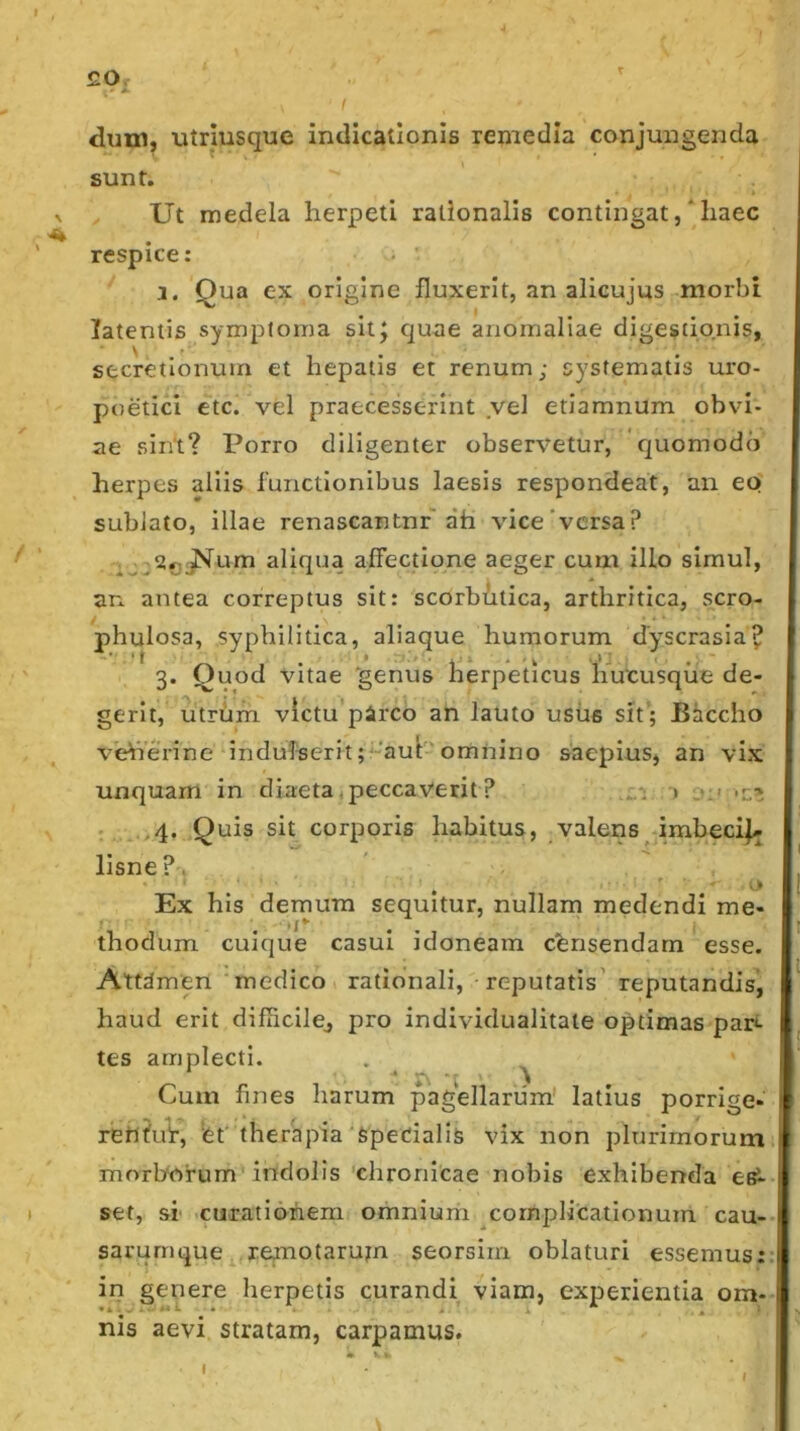 £0. ' • ^ I dimi, •utriusque indicationis remedia conjungenda sunt. Ut medela herpeti rationalis contingat ,* haec respice: j. Qua ex origine fluxerit, an alicujus morbi latentis symptoma sitj c]uae anomaliae digestionis, secretionum et hepatis et renum; systematis uro- poetici etc. vel praecesserint vel etiamnum obvi- ae sint? Porro diligenter observetur, r^uomodb herpes aliis functionibus laesis respondeat, an eo sublato, illae renascantnr ah vice'versa? aliqua affectione aeger cum illo simul, an antea correptus sit: scorbdtica, arthritica, scro- phulosa, syphilitica, aliaque humorum dyscrasia? 3. Quod vitae 'genus herpeticus limcusque de- gerit, utrum victu parco an lauto usiis sit; Bhccho veherine indufserit;^’aut omnino saepius, an vix unquam in diaeta (peccaverit ? i.: > :«:> .r> ; ,4. Quis sit corporis habitus, valens imbecij^ lisne?. Ex his demum sequitur, nullam medendi me- thodum cuique casui idoneam censendam esse. Attdmen medico rationali, reputatis’ reputandis, haud erit difiicilej pro individualitate optimas pah- tes amplecti. . _ ^ Cum fines harum pagellarum' latius porrige- reh?u!r, et' therapia'fipedalis vix non plurimorum morborum* indolis'chronicae nobis exhibenda esi- set, si' curationem omnium complicationum cau- sarurnque remotarum seorsirn oblaturi essemus: in genere herpetis curandi viam, experientia om- nis aevi stratam, carpamus. I f