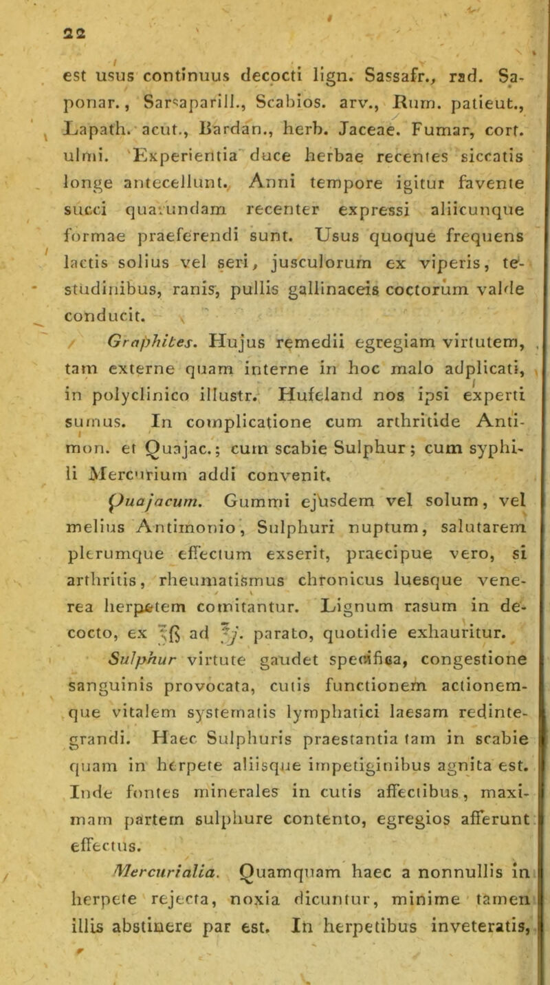 s est usus continuus decocti Hgn. Sassafr., rad. Sa- ponar., Sar^Japarill., Scabios. arv., Rurn. patieut., Liapath. acut,, liardan., herb. Jaceae. Fumar, cort. uloii. Experientia’'duce herbae recentes siccatis longe antecellunt. Anni tempore igitur favente succi quaiundam recenter expressi aliicunque formae praeferendi sunt. Usus quoque frequens lactis solius vel seri^ jusculorum ex viperis, te- studinibus, ranis, pullis gallinaceis coctorum valde conducit. \ / Graphites. Hujus remedii egregiam virtutem, tam externe quam interne in hoc malo adplicati, in polyclinico illustr.^ Hufeland nos ipsi experti sumus. In complicatione cum arthritide Anti- mon. et Quajac.; cum scabie Sulphur; cum syphi- li Mercurium addi convenit, ^uajacum. Gummi ejVisdem vel solum, vel melius Antimonio, Sulphuri nuptum, salutarem plerumque effectum exserit, praecipue vero, si arthritis, rheumatismus chronicus luesque vene- rea herpietem comitantur. Lignum rasum in de- cocto, ex ad fj. parato, quotidie exhauritur. Sulphur virtute gaudet specifica, congestione sanguinis provocata, cutis functionem actionera- que vitalem systematis lymphatici laesam redinte- grandi. Haec Sulphuris praestantia tam in scabie quam in herpete aliisqtJe impetiginibus agnita est. Inde fontes minerales in cutis affectibus, maxi- mam partem sulphure contento, egregios afferunt effectus. Mercurialia. Quamquam haec a nonnullis in herpete rejecta, noxia dicuntur, minime tamen illis abstinere par est. In herpetibus inveteratis.