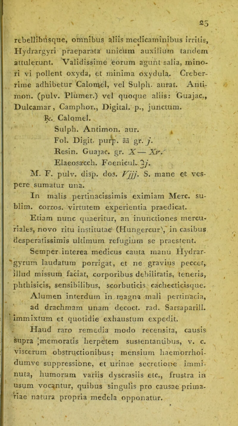 rebellibdsque, omnibus JiUis medicaminibus irritis, Hydrargyri praeparata unicum auxilium tandem attulerunt. Validissime eorum agunt salia, mino- ri vi pollent oxyda, et minima oxydula. Creber- rime adhibetur Calora,el, vel Sulph. aurat. Anti- mon. (pulv. Plumer.) vel quoque aliis: Guajac,, Dulcamar, Camphor., Digital, p., juiictum. Calqmel. ' Sulph. Antimon. aur. * Fol. Digit. pui^. aa gr. , Resin. Guajac. gr. X—A>.' Elaeosa'cch. FoenicuL. 2/. M. F. pulv. disp. dos. Vjjj- S. mane et ves- pere sumatur una. In malis pertinacissimis eximiam Mere, su- blim. corros. virtutem experientia praedicat. Etiam nunc quaeritur, an inunctiones mercu- riales, novo ritu institutae' (FIungercur\'in casibus desperatissimis ultimum refugium se praestent. Semper interea medicus cauta manu Flydrar- gyrum laudatura porrigat, et ne gravius peccer, illud missum faaat, corporibus deliilifatis, teneris, phthisicis, sensibilibus, scorbuticis cachecticisque. Alumen interdum in magna mali pertinacia, ad drachmam unam decoct. rad. Sarsaparill. immixtum et quotidie exhaustum expedit. Haud raro remedia modo recensita, causis supra 'memoratis herpetem sustentantibus, v. c. viscerum obstructionibus; mensium haemorrhoi- duinve suppressione, et urinae secretioire immi- nuta, humorum variis dyscrasiis etc., frustra in usum vocantur, quibus singulis pro causae prima- riae natura propria medela opponatur.