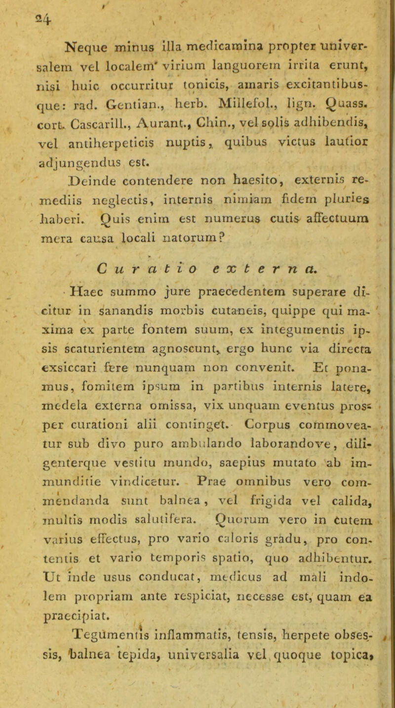Neque minus illa medicamina propter univer- salem vel localem' virium languorem irrita erunt, nisi huic occurritur tqnicis, amaris excitantibus- que: rad. Gentian., herb. Millefol., lign. Quass. cortv. Cascarill., Aurarit., Chin., vel solis adhibendis, vel aniiherpeticis nuptis, quibus victus lautior adjungendus est. Deinde contendere non haesito, externis re- , mediis neglectis, internis nimiam fidem pluries haberi. Quis enim est numerus cutis affectuum mera causa locali natorum? Curatio externa. Haec summo jure praecedentem superare di- citur in sanandis morbis cutaneis, quippe qui ma- ' \ xima ex parte fontem suum, ex integumentis ip- sis scaturientem agnoscunt, ergo hunc via directa exsiccari fere nunquam non convenit. Et pona- mus, fomitem ipsum in partibus internis latere, medela externa omissa, vix unquam eventus pross per curationi alii continget. Corpus commovea- tur sub divo puro ambulando laborandove, dili- genterque vestitu mundo, saepius mutato ab im- munditie vindicetur. Prae omnibus vero com- mendanda sunt balnea, vel frigida vel calida, inultis modis salutifera. Quorum vero in Cutem varius effectus, pro vario caloris gradu, pro con- tentis et vario temporis spatio, quo adhibentur. Ut inde usus conducat, medicus ad mali indo- lem propriam ante respiciat, necesse est,' quam ea praecipiat. Tegumentis inflammatis, tensis, herpete obses,- sls, halnea tepida, universalia vel > quoque topica» I