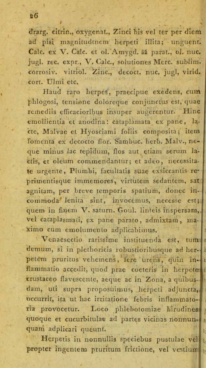 drarg. cltrin,, oxygenat., Zinci bis vel ter per diem ad pisi inagnitudtnem herpeti illita; unguent. Cale, ex V. Calc. et ol. Amygd. aa parat., cj. nuc. jugi, rec, expr,, V. Calc., solutiones Mere, sub-lim. corrosiv. vitriol. 'Zinc., decoct. nuc, jugi, virid. cort. Ulmi etc. Haud raro herpes, praecipue exedens, cum phlogosi, tensiane dolbreque conjunctus est, quae remediis efficaciorlbus insuper augerentur. Hinc emollientia et anodina: catapLirnata ex pane, la- cte, Malvae et Hyosciami foliis composita; itern fomenta ex decocto flor. S^ambuc. herb. Malv., ne- que minus lac tepidum, flos aut , etiam serum la- ctis, et oleum commendantur; et adeo, necessita- te urgente, Plumbi, facultatis silae exsiccantis re-- primentisque immemores', virtutem sedantem, sat agnitam, per breve temporis spatium, donec in- . commodaMenita sint, invocemus, necesse est;, quem in fiqeni V. saturn. Goul. linteis inspersam, vel cataplasmati, px pane parato, admixtam, ma- • ximo cum emolumento adplicabimus, r Venaesectio rarissime instituenda est, tum t demum, si in plethoricis robustioribusque ad her-' pet^m pruritus vehemens, fere'ureris, qliin in- c flaminatio accedit, quod prae coeteris in herpete d crustaceo flavescente, aeque ac in Zona, a quibus- dam, uti supra proposuimus, herpeti adjuncta,, occurrit, ita ut 'hac irritatione febris inflammato- i ria provocetur. Uoco phlebotomiae hirudines j quoque et cucurbitulae ad partes vicinas rionnun-. quarn adplicari queunt. f,; Herpetis ia nonnullis speciebus pustulae vel propter ingentem pruritum frictione, vel ve’stiurr tjj