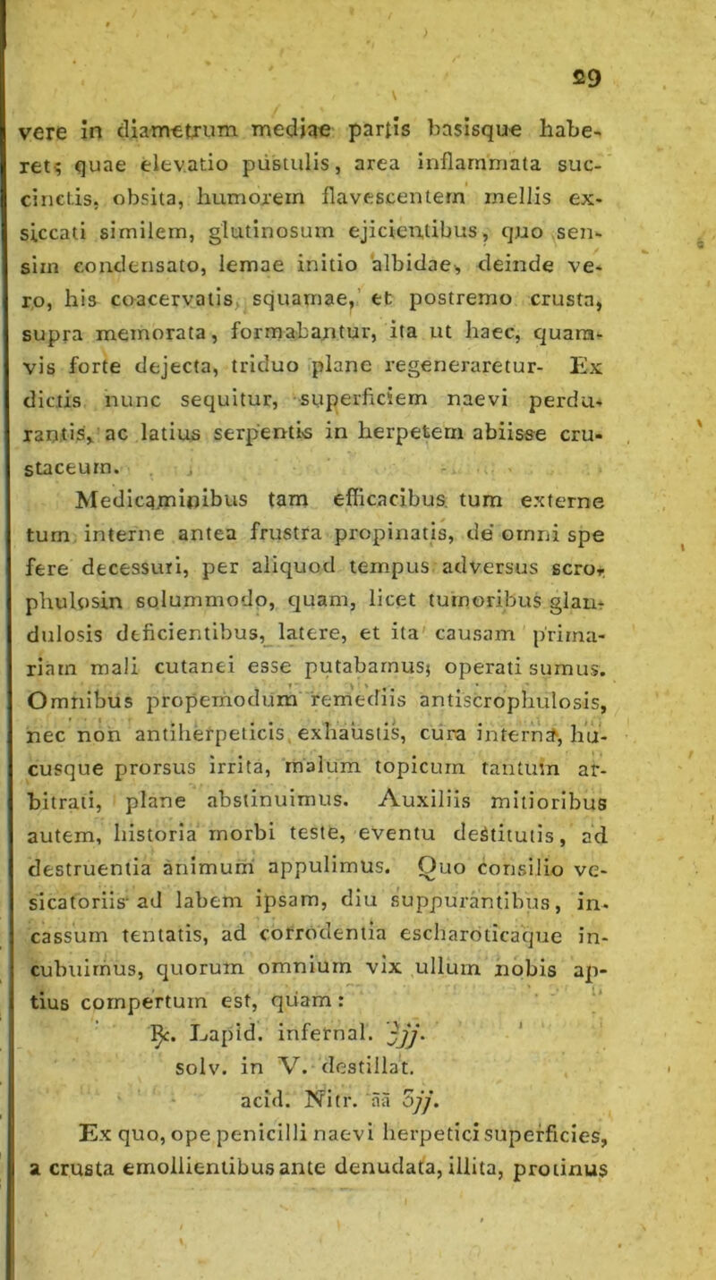 vere in cliamttrum mediae partis ba$isqu« habe- ret^ quae elevatio pustulis, area inflammata suc- cinctis, obsita, humoi'ern flavescentem mellis ex- siccati similem, glutinosum ejicientibus, quo sen- sim condensato, lemae initio albidae, deinde ve- ro, his coacervatis; squamae,’ et postremo crusta, supra memorata, formabantur, ita ut haec, quam- vis forte dejecta, triduo .plane regeneraretur- Ex dictis nunc sequitur, superficiem naevi perdu- rantis, ac latius serpentis in herpetem abiisse cru- staceurn. , , - . Medicaminibus tam eflicacibus. tum externe tum interne antea frustra propinatis, de ornni spe fere decessuri, per aliquod tempus adversus scror, phulosin solummodo, quam, licet tumoribus glan- dulosis deficientibus,_latere, et ita'causam prima- riam mali cutanei esse putabamus^ operati sumus. Omnibus propemodum remediis antiscropbulosis, nec noh antiherpeiicis, exhaustis, ciira intern^^, hu- cusque prorsus irrita, malum topicum tantum ar- bitrati, plane abstinuimus. Auxiliis mitioribus autem, historia morbi teste, eventu deStitutis, ad destruentia animumi appulimus. Ouo consilio ve- sicatoriis'ad labem ipsam, diu suppurantibus, in- cassum tentatis, ad corrodentia escharbticaque in- cubuirhus, quorum omnium vix ullum nobis ap- tius compertum est, qiiam : Eapid. infernal. jjj. solv. in V.* destillat, acifl. Nitr. aa Zjj. Ex quo, ope penicilli naevi herpetici superficies, a crusta ernollieniibu.sante denudata, illita, protinus