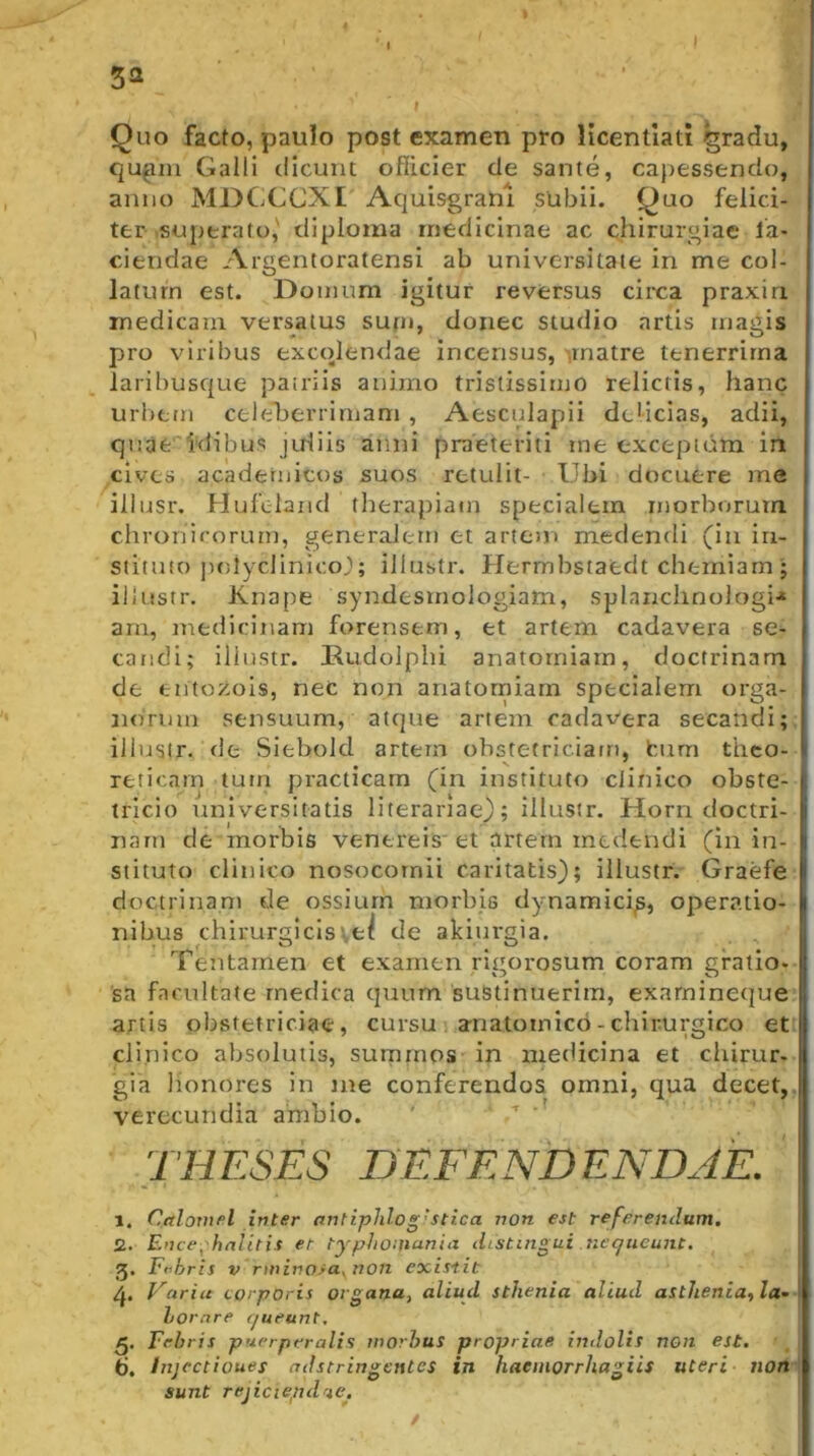 I I 5a Quo facto, paulo post examen pro licentlati ^radu, qu^in Galli dicunt ofiicier de sante, capessendo, anno MDCjCCXI Acjuisgranl subii. Quo felici- ter .superato,' diploma medicinae ac chirurgiae la- ciendae Argentoratensi ab universitate in me col- latum est. Domum igitur reversus circa praxiri medicam versatus sufn, donec studio artis magis pro viribus excolendae incensus, matre tenerrima laribusc|ue patriis animo tristissimo relictis, hanc urbem celeherrirnam , Aesculapii delicias, adii, quae'Idibus juliis anni praeteriti ine exceptum in cives acaderiiicos suos retulit- Ubi docuere me illiisr. Hufeland tlierapiatn specialem morborum chronirorurn, generalem et artem medendi (in in- stituit) polyclinico^; illustr. Hermbstaedt chemiam; illustr. Knape syndesmologiam, splanchnologi.* arn, medicinam forensem, et artem cadavera se- candi; illustr. Dudolphi anatorniarn, doctrinam de entoxois, nec non anatorniarn specialem orga- norum sensuum, atque artem cadavera secandi; illustr. de Siebold artem ohstetriciairi, bum theo- reticarn tum practicam (in instituto clinico obste- tricio iiniversitatis literariae); illustr. Horri doctri- nam de morbis venereis' et artem medendi (in in- stituto clinico nosocomii caritatis); illustr. Graefe doctrinam de ossium morbis dynamici^, operatio- nibus chirurgicis'.,e^ de akiurgia. Tentamen et examen rigorosum coram gratio- 'sa facultate medica quum sustinuerim, exarnineque artis obstetriciae, cursu anatomico - chirurgico et clinico absolutis, surnmos in medicina et chirur- gia lionores in me conferendos omni, qua decet, verecundia ambio. ' ' THESES DEFENDENDAE. 1. Calovifil inter antiphlog'stica non est referendum, 2. Ence^'hnlitis er typhoinania distingui ticqiieunt. 5. Fi^hris V rminora^von exi.tiit Varia corporis organa, aliud sthenia aliud astJienia,la^ hornre rjueunt. 5. Febris puerperalis wovhus propriae indolis non est. 6. Injectiones adstringentes in haeinorrhagiis uteri non sunt rejiciepdne.