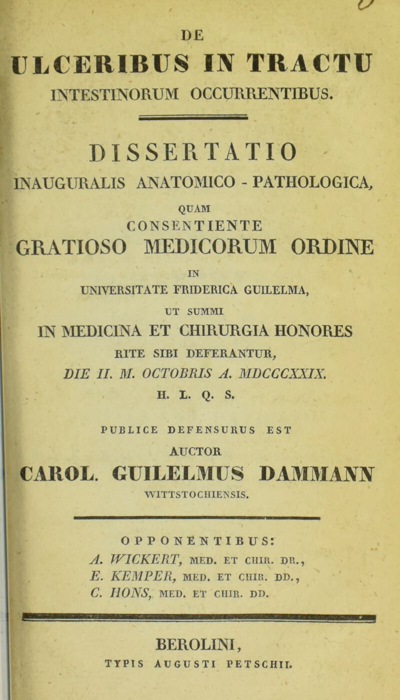 I ULCERIBUS IN TRACTU IlSTESTINOPxUM OCCURRENTIBUS. DISSERTATIO INAUGURALIS ANATOMICO - PATHOLOGICA, QUAM CONSENTIENTE GRATIOSO MEDICORUM ORDINE IN UNIVERSITATE FRIDERICA GUILELMA, UT SUMMI IN MEDICINA ET CHIRURGIA HONORES RITE SIBI DEFERANTUR, BIE II. M. OCTOBRIS A. MDCCCXXIX. H. 1. Q. S. PUBLICE DEFENSURUS EST AUCTOR CAROL. GUILELMUS DAMMANN WlTTSTOCllIENSIS. OPPONENTIBUS: A. WICKERT, MED. ET ClIIR. DR., E. KEMPER, MED. ET ClIIR. DD., C. IlONS, MED. ET ClIIR. DD. BEROLINI, TYPIS AUGUSTI PETSCHII.