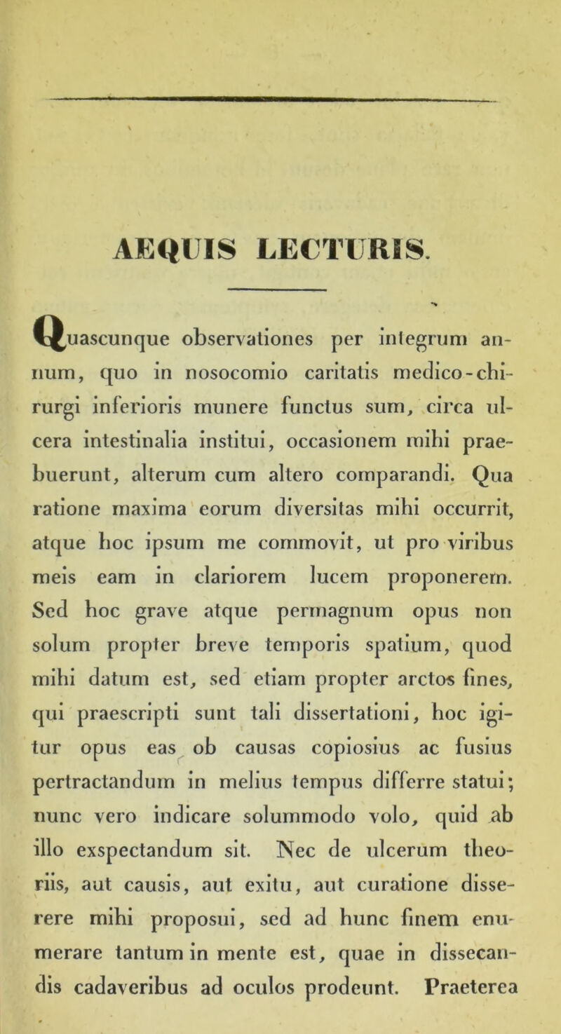 AEQUIS LECTURIS. la^uascunque observationes per integrum an- num, quo in nosocomio caritatis medico-chi- rurgi inferioris munere functus sum, circa ul- cera intestinalia institui, occasionem mihi prae- buerunt, alterum cum altero comparandi. Qua ratione maxima eorum diversitas mihi occurrit, atque hoc ipsum me commovit, ut pro viribus meis eam in clariorem lucem proponerem. Sed hoc grave atque permagnum opus non solum propter breve temporis spatium, quod mihi datum est, sed etiam propter arctos fines, qui praescripti sunt tali dissertationi, hoc igi- tur opus eas^ oh causas copiosius ac fusius pertractandum in melius fempus differre statui; nunc vero indicare solummodo volo, quid ab illo exspectandum sit. Nec de ulcerum tlieo- rils, aut causis, aut exitu, aut curatione disse- rere mihi proposui, sed ad hunc finetn enu- merare tantum in mente est, quae in dissecan- dis cadaveribus ad oculos prodeunt. Praeterea