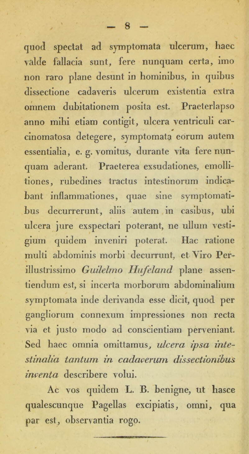 quod spectat ad s)Tnptomata ulcerum, haec valde fallacia sunt, fere nunquam certa, imo non raro plane desunt in hominibus, in quibus dissectione cadaveris ulcerum exislentia extra ornnem dubitationem posita est. Praeterlapso anno mihi etiam contigit, ulcera ventriculi car- cinomatosa detegere, symptomata eorum autem essentialia, e. g. vomitus, durante vita fere nun- quam aderant. Praeterea exsudatlones, emolli- tiones, rubedines tractus Intestinorum indica- bant inflammationes, quae sine symptomati- bus decurrerunt, aliis autem,in casibus, ubi ulcera jure exspectari poterant, ne ullum vesti- gium quidem inveniri poterat. Hac ratione multi abdominis morbi decurrunt, et Yiro Per- illustrissimo Guilelmo Hufeland plane assen- tlendum est, si Incerta morborum abdominalium symptomata inde derivanda esse dicit, quod per gangliorum connexum impressiones non recta via et justo modo ad conscientiam perveniant. Sed haec omnia omittamus, ulcera ipsa inte- stinalia tantum in cadacerum dissectionibus inventa describere volui. Ac vos quidem L. B. benigne, ut hasce qualescunque Pagellas excipiatis, omni, qua par est, observantia rogo.