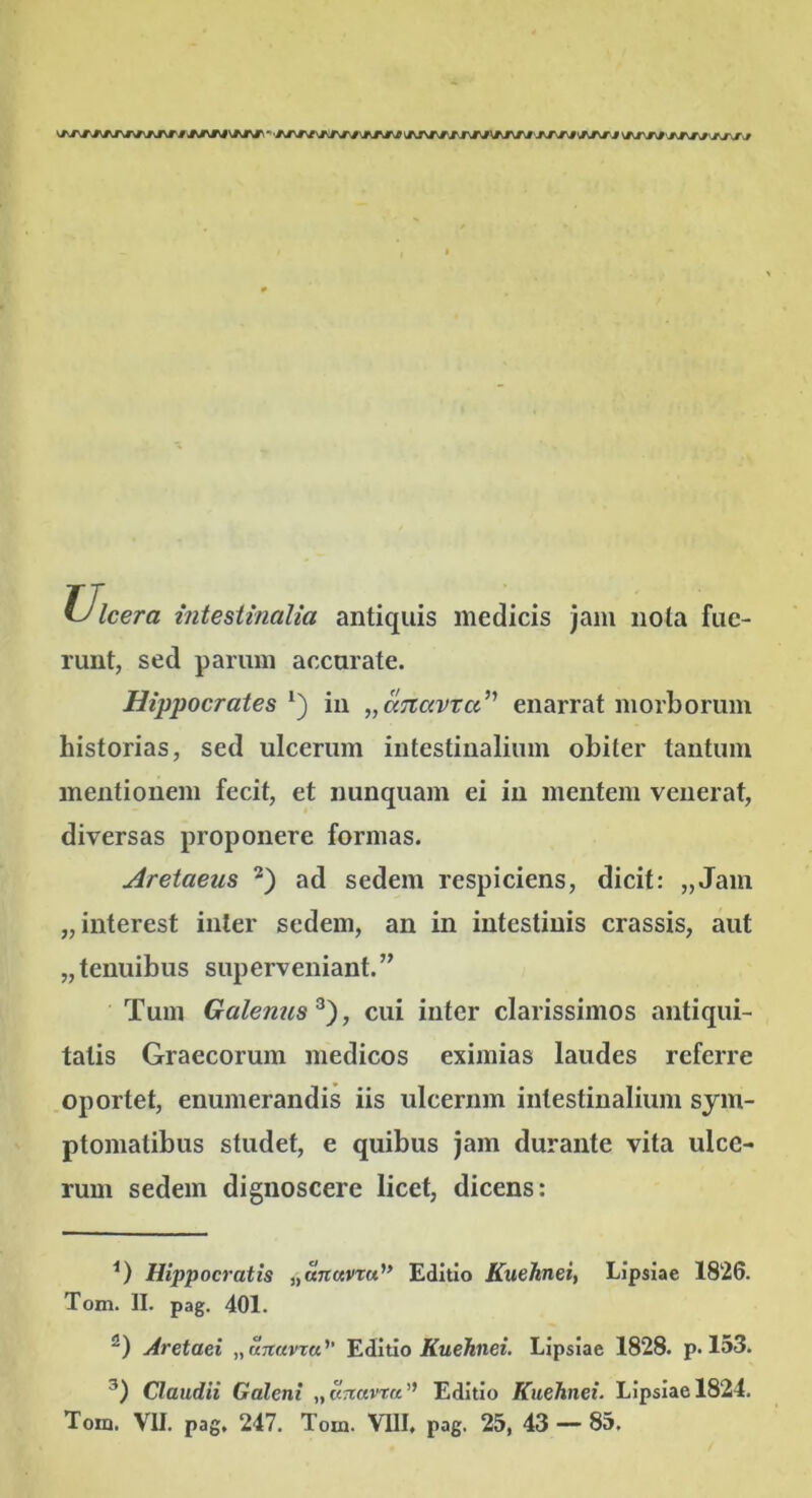 Ulcera intestinalia antiquis medicis jam nola fue- runt, sed parum accurate. Hippocrates in ^aTtavtcc’' enarrat morborum historias, sed ulcerum intestinalium obiter tantum mentionem fecit, et nunquam ei in mentem venerat, diversas proponere formas. Aretaeus ad sedem respiciens, dicit: „Jam „interest inter sedem, an in intestinis crassis, aut „tenuibus superveniant.” Tum Galenus^'), cui inter clarissimos antiqui- tatis Graecorum medicos eximias laudes referre oportet, enumerandis iis ulcerum intestinalium sym- ptomatibus studet, e quibus jam durante vita ulce- rum sedem dignoscere licet, dicens: Hippocratis ^anavxu'* Editio Kuehnei, Lipsiae 1826. Tom. II. pag. 401. Aretaei „a;r«vTa’’ Editio Kuehnei. Lipsiae 1828. p. 153. Claudii Galeni „artavtu’’ Editio Kuehnei. Lipsiae 1824. Tom. VII. pag. 247. Tom. VIIL pag. 25, 43 — 85.